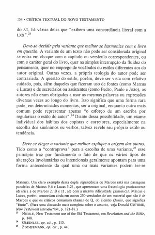154 • CRÍTICA TEXTUAL DO NOVO TESTAMENTO
do AT, há várias delas que “exibem uma concordância literal com a
LXX” .23
Deve-se decidirpela variante que melhor se harmonize com o livro
em questão. A variante de um texto não pode ser considerada original
se entra em choque com o capítulo ou versículo correspondentes, ou
com o caráter geral do livro, quer na simples interrupção da fluidez do
pensamento, quer no emprego de vocábulos ou estilos diferentes aos do
autor original. Outras vezes, a própria teologia do autor pode ser
contrariada. A questão do estilo, porém, deve ser vista com relativo
cuidado, pois, além daqueles que fizeram uso de fontes (como Mateus
e Lucas) e de secretários ou assistentes (como Pedro, Paulo e João), os
autores não eram obrigados a usar as mesmas palavras ou expressões
diversas vezes ao longo do livro. Isso significa que uma forma rara
pode, em determinados momentos, ser a original, enquanto outra mais
comum pode representar apenas “o esforço de um escriba por
regularizar o estilo do autor”.2
4Diante dessa possibilidade, um exame
individual dos hábitos dos copistas e corretores, especialmente na
escolha dos sinônimos ou verbos, talvez revele seu próprio estilo ou
tendência.
Deve-se eleger a variante que melhor explique a origem das outras.
Tido como a “contraprova” para a escolha de uma variante,2
5 esse
princípio traz por fundamento o fato de que os vários tipos de
alterações involuntárias ou intencionais geralmente apontam para uma
forma antecedente da qual uma ou mais variantes podem ter-se
Mateus). Um claro exemplo dessa dupla dependência de Marcos está nas passagens
paralelas de Mateus 9.6 e Lucas 5.24, que apresentam uma fraseologia praticamente
idêntica à de Marcos 2.10 e 11, até com a mesma dificuldade gramatical. Mateus e
Lucas, porém, concordam ainda em outros 250 versículos de um material que não é de
Marcos e que os críticos costumam chamar de Q, do alemão Quelle, que significa
“fonte”. (Para uma discussão mais completa sobre o assunto, veja Donald Gu t h r ie ,
New Testament introduction, p. 121-87.)
2
3 N icole, New Testament use of the Old Testament, em Revelation and the Bible,
p. 148.
2
4 Greenlee, op. cit., p. 115.
2
5 ZlM
M
ERM
ANN, op. cit., p. 44.
 