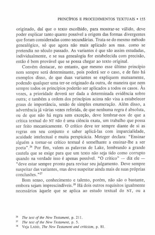 originado, daí que o texto escolhido, para mostrar-se válido, deve
poder explicar tanto quanto possível a origem das formas divergentes
que foram consideradas como secundárias. Trata-se do mesmo método
genealógico, só que agora não mais aplicado aos mss. como se
pretendia no século passado. As variantes é que são assim estudadas,
individualmente, e se sua genealogia for estabelecida com precisão,
então é bem provável que se possa chegar ao texto original.
Convém destacar, no entanto, que mesmo esse último princípio
nem sempre será determinante, pois poderá ser o caso, e de fato há
exemplos disso, de que duas variantes se expliquem mutuamente,
podendo qualquer uma ter-se originado da outra, de maneira que nem
sempre todos os princípios poderão ser aplicados a todos os casos. As
vezes, a prioridade deverá ser dada a determinada evidência sobre
outra; e também a ordem dos princípios acima não visa a estabelecer
graus de importância, senão de simples enumeração. Além disso, a
advertência já várias vezes referida, de que nenhuma regra é absoluta,
ou de que não há regra sem exceção, deve lembrar-nos de que a
crítica textual do NT não é uma ciência exata, um trabalho que possa
ser feito mecanicamente. O crítico deve ter sempre diante de si as
regras em seu conjunto e saber aplicá-las com imparcialidade,
acuidade intelectual e muita perspicácia. Metzger declara: “Ensinar
alguém a tornar-se crítico textual é semelhante a ensinar-lhe a ser
poeta”.26 Por fim, valem as palavras de Lake, lembrando a grande
cautela que se exige para que um texto não seja tido como corrupto
quando na verdade isso é apenas possível. “O crítico” — diz ele —
“deve estar sempre pronto para revisar seu julgamento. Deve sempre
suspeitar das variantes, mas deve suspeitar ainda mais de suas próprias
conclusões.”2
7
Bom senso, conhecimento e talento, porém, não são o bastante,
embora sejam imprescindíveis.28 Há dois outros requisitos igualmente
necessários àquele que se aplica ao estudo textual do NT, ou a
PRINCÍPIOS E PROCEDIMENTOS TEXTUAIS • 155
26 The text o f the New Testament, p. 211.
27 The text o f the New Testament, p. 5.
28 Veja La d d , The New Testament and criticism, p. 81.
 