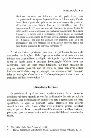 INTRODUÇÃO ® 17
histórico particular na Palestina; se não pode haver uma
compreensão do NT à parte da possibilidade de delinear o significado
dessa história particular, pelo menos em seus traços mais gerais; e,
além disso, se essa história deve ser reconstruída a partir dos
documentos do NT, uma vez que não dispomos de outras fontes de
informação: torna-se evidente que nenhuma reconstrução da história
é possível a menos que o historiador crítico possa ter razoável
confiança de que o texto do NT não sofreu alterações sérias durante
os 14 séculos em que foi copiado por escribas. Não se pode
empreender um sério trabalho de investigação histórica tendo por
base textos suspeitos de extrema corrupção.1
1
A crítica textual, portanto, lida com um problema básico e de
tremendas implicações. Dela dependem todas as demais ciências
bíblicas que corporalizam a religião cristã, pois lança os fundamentos
sobre os quais toda e qualquer investigação bíblica deva ser
construída. Sem um texto grego fidedigno, tão mais próximo do
original quanto possível, não há como se fazer confiável crítica
histórica ou literária, exegese, teologia, nem mesmo sermão, para não
falar em tradução. Consiste num “pré-requisito para todos os outros
trabalhos bíblicos e teológicos” .1
2
Dificuldades Técnicas
O problema do qual se ocupa a crítica textual do NT aumenta
consideravelmente quando se verifica a dimensão dos três principais
obstáculos que necessitam ser transpostos para a restauração do texto
apostólico, o que, à primeira vista, afigura-se um esforço
completamente inútil. Uma análise mais criteriosa, porém, revelará
que, se por um lado tais obstáculos dificultam os trabalhos textuais,
por outro, proporcionam maior solidez e confiabilidade às conclusões
finais.
1
1 The riddle o f the New Testament, p. 35.
1
2 J. Harold Greenlee, Introduction to New Testament textual criticism, p. 17.
 