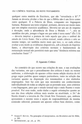 qualquer outra matéria da Escritura, que são “reverência e fé”.2
9
Jamais se deveria olvidar o fato de que a Bíblia não é um livro como
outro qualquer. É a Palavra de Deus, conquanto em linguagem
humana. Restaurar seu texto original, portanto, deveria ser muito mais
que um simples exercício acadêmico. Deveria ser um ato de respeito
e devoção, onde a advertência de Deus a Moisés — “...tira as
sandálias dos pés, porque o lugar em que estás é terra santa” (Êx 3.5)
— deveria inspirar a postura de todo aquele que pisa o umbral do
estudo do Livro Santo. Daí a crítica textual, sendo ciência e arte ao
mesmo tempo, ser também muito mais que isso, e, ao cada crítico
avaliar a seu modo as evidências disponíveis, sob a direção do Espírito
Santo, a observação dos critérios normais e fundamentais de
restauração textual não permitirá mais que uma “distância mínima nas
conclusões finais” .3
0
156 • CRÍTICA TEXTUAL DO NOVO TESTAMENTO
O Aparato Crítico
Ao contrário do que ocorre nas colações de mss. e nas avaliações
das variantes, em que o procedimento dos críticos é mais ou menos
uniforme, a elaboração do aparato crítico numa edição técnica do NT
grego segue padrões quase sempre particulares, tanto na seleção das
variantes quanto na disposição dos testemunhos e dos símbolos
empregados. Isso faz com que seja necessário um conhecimento
individualizado de todas as edições que se pretende usar, seus critérios
e sua linguagem, para que o estudo textual seja o mais fluente e exato
possível. Por essa razão, serão dadas a seguir orientações quanto ao
uso das duas edições críticas mais usadas na atualidade, a 26.a do
Nestle-Aland e a terceira do The Greek New Testament, que, embora
apresentem o mesmo texto e sejam de responsabilidade da mesma
comissão editorial, possuem um aparato crítico bem distinto, como
29 Ernest F. K e v a n , The principles of interpretation, em Revelation and the Bible,
p. 293.
30 Bittencourt, op. cit., p. 191.
 