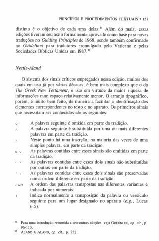 PRINCÍPIOS E PROCEDIMENTOS TEXTUAIS • 157
distinto é o objetivo de cada uma delas.3
1 Além do mais, essas
edições tiveram seu texto formalmente aprovado como base para novas
traduções no Guiding Principies de 1968, sendo também confirmado
no Guidelines para tradutores promulgado pelo Vaticano e pelas
Sociedades Bíblicas Unidas em 1987.3
2
Nestle-Alanã
O sistema dos sinais críticos empregados nessa edição, muitos dos
quais em uso já por várias décadas, é bem mais complexo que o do
The Greek New Testament, e isso em virtude da maior riqueza de
informações num espaço relativamente menor. O arranjo tipográfico,
porém, é muito bem feito, de maneira a facilitar a identificação dos
elementos correspondentes no texto e no aparato. Os primeiros sinais
que necessitam ser conhecidos são os seguintes:
o A palavra seguinte é omitida em parte da tradição.
r A palavra seguinte é substituída por uma ou mais diferentes
palavras em parte da tradição.
t Neste ponto há uma inserção, na maioria das vezes de uma
simples palavra, em parte da tradição.
□  As palavras contidas entre esses sinais são omitidas em parte
da tradição.
< i As palavras contidas entre esses dois sinais são substituídas
por outras em parte da tradição.
!  As palavras contidas entre esses dois sinais são preservadas
numa ordem diferente em parte da tradição.
s 3214 A ordem das palavras transpostas nas diferentes variantes é
indicada por numerais.
s- Indica normalmente a transposição da palavra ou versículo
seguinte para um lugar designado no aparato (e.g., Lucas
6.5).
3
1 Para uma introdução resumida a sete outras edições, veja Greenlee, op. cit., p.
96-113.
32 Aland & Aland, op. cit., p. 222.
 