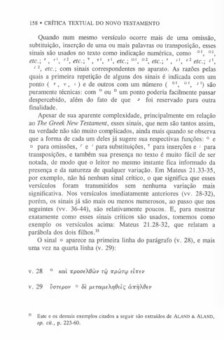 158 » CRÍTICA TEXTUAL DO NOVO TESTAMENTO
Quando num mesmo versículo ocorre mais de uma omissão,
subtituição, inserção de uma ou mais palavras ou transposição, esses
sinais são usados no texto como indicação numérica, como 01, 02,
etc. F, r!, r2, etc.-, T, t1, t1, etc.-, Dl, D2, etc.-, f , fl, rl etc.-, s 
s l, etc. com sinais correspondentes no aparato. As razões pelas
quais a primeira repetição de alguns dos sinais é indicada com um
ponto ( F, t , r.) e de outros com um número ( 0l, Ql, -
rl) são
puramente técnicas: com ° ou Dum ponto poderia facilmente passar
despercebido, além do fato de que * foi reservado para outra
finalidade.
Apesar de sua aparente complexidade, principalmente em relação
ao The Greek New Testament, esses sinais, que nem são tantos assim,
na verdade não são muito complicados, ainda mais quando se observa
que a forma de cada um deles já sugere sua respectivas funções: ° e
D para omissões, r e ' para substituições, T para inserções e s para
transposições, e também sua presença no texto é muito fácil de ser
notada, de modo que o leitor no mesmo instante fica informado da
presença e da natureza de qualquer variação. Em Mateus 21.33-35,
por exemplo, não há nenhum sinal crítico, o que significa que esses
versículos foram transmitidos sem nenhuma variação mais
significativa. Nos versículos imediatamente anteriores (vv. 28-32),
porém, os sinais já são mais ou menos numerosos, ao passo que nos
seguintes (vv. 36-44), são relativamente poucos. E, para mostrar
exatamente como esses sinais críticos são usados, tomemos como
exemplo os versículos acima: Mateus 21.28-32, que relatam a
parábola dos dois filhos.3
3
O sinal o aparece na primeira linha do parágrafo (v. 28), e mais
uma vez na quarta linha (v. 29):
V. 2 8 ° Kal irpoaeXdcov r â irpúnw e ire v
V. 2 9 varepov ° ôè neTa/jLeXrideiç à n yj6ev
33 Este e os demais exemplos citados a seguir são extraídos de A la n d & A la n d ,
op. cit., p. 223-60.
 