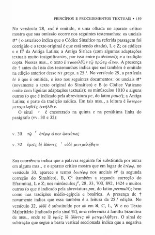 PRINCÍPIOS E PROCEDIMENTOS TEXTUAIS »159
No versículo 28, uai é omitido, e uma olhada no aparato crítico
mostra que sua omissão ocorre nos seguintes testemunhos: os unciais
N* ( o asterisco indica que o Códice Sinaítico na referida passagem foi
corrigido e o texto original é que está sendo citado), L e Z; os códices
e e ff1da Antiga Latina; a Antiga Siríaca (com algumas adaptações
textuais muito insignificantes, por isso entre parênteses); e a tradição
copta. Nesses mss., o texto é 7
rpoaeXdàv tcç ttpútw eiirev. A presença
de t antes da lista dos testemunhos indica que koíí também é omitido
na edição anterior desse n t grego, a 25.a. No versículo 29, a partícula
ôé é que é omitida, e isso nos seguintes documentos: os unciais X*
(novamente o texto original do Sinaítico) e B (0 Códice Vaticano
omite com ligeiras adaptações textuais); os minúsculos 1010 e alguns
outros (0 que é indicado pela abreviaturapc, do latimpauci) a Antiga
Latina; e parte da tradição saídica. Em tais mss., a leitura é varepov
lxeTOin.ey]6eiç àirfjXdev.
O sinal r é encontrado na quinta e na penúltima linha do
parágrafo (vv. 30 e 32):
v. 30 rô) r èrépw eiirev w aavTw ç
v. 32 vfielç ôe iôóvreç r ovôe /jLeTe[ierjdr)Te
Sua ocorrência indica que a palavra seguinte foi substituída por outra
em alguns mss., e 0 aparato crítico mostra que em lugar de erépw, no
versículo 30, aparece o termo ôevrépu nos unciais N2 (a segunda
correção do Sinaítico), B, C2 (também a segunda correção do
Efraimita), L e Z; nos minúsculos/, 28, 33, 700, 892, 1424 e muitos
outros (o que é indicado pela abreviatura pm, do latim permulti); bem
como nas tradições médio-egípcia e boaírica. A presença de t
novamente indica que essa também é a leitura da 25.a edição. No
versículo 32, ovòé é substituído por oi> em X, C, L, W e no Texto
Majoritário (indicado pelo sinal íft), uma referencia à família bizantina
de mss., onde se lê òfxelç ôè iôóvreç ov nereixeX-qd^re. O sinal de
subtração que segue a barra vertical seccionada indica que a negativa
 