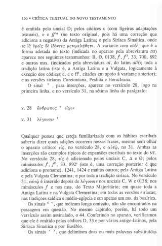 160 * CRÍTICA TEXTUAL DO NOVO TESTAMENTO
é omitida pelo uncial D; pelos códices c (com ligeiras adaptações
textuais), e e. jf* (no texto original, pois há uma correção que
adiciona a negativa) da Antiga Latina; e pela Siríaca Sinaítica, onde
se lê vfxelç ôe iôóvTeç fieTeneXrjdriTe. A variante com ovòé, que é a
forma adotada no texto (indicada no aparato pela abreviatura txt)
aparece nos seguintes testemunhos: B, 9 , 0138, f , f 3, 33, 700, 892
e outros mss. (indicados pela abreviatura al, do latim alii)-, toda a
tradição latina (isto é, a Antiga Latina e a Vulgata, logicamente à
exceção dos códices c, e e ff1, citados em apoio à variante anterior);
e as versões siríacas Curetoniana, Peshita e Heracleana.
O sinal T , para inserções, aparece no versículo 28, logo na
primeira linha, e no versículo 31, na sétima linha do parágrafo:
v. 28 ixvOpwKoç T elxev
v. 31 Xéyovoiv T
Qualquer pessoa que esteja familiarizada com os hábitos escribais
saberia dizer quais adições ocorrem nessas frases, mesmo sem olhar
o aparato crítico: tíç, no versículo 28, e cívtü, no 31. Ambas as
inserções são exemplos típicos de expansões escribais no texto do NT.
No versículo 28, tíç é adicionado pelos unciais C, A e 9; pelos
m inúsculos/, f  33, 892° (isto é, uma correção posterior é que
adiciona o pronome), 1241, 1424 e muitos outros; pela Antiga Latina
e pela Vulgata Clementina; e por toda a tradição siríaca. No versículo
31, avTÜ é inserido depois de Xéyovoiv nos unciais C, W e 0138; nos
minúsculos f e nos mss. do Texto Majoritário; em quase toda a
Antiga Latina e na Vulgata Clementina; em todas as versões siríacas;
nas tradições saídica e médio-egípcia e em apenas um ms. da boaírica.
Os sinais D N, que indicam longa omissão, não são encontrados na
passagem em questão. No mesmo capítulo, porém, há todo um
versículo assim assinalado, o 44. Conferindo no aparato, verificamos
que ele é omitido pelos códices D, 33 e por vários antigo4atinos, pela
Siríaca Sinaítica e por Eusébio.
Os sinais ' 1, que delimitam duas ou mais palavras substituídas
 