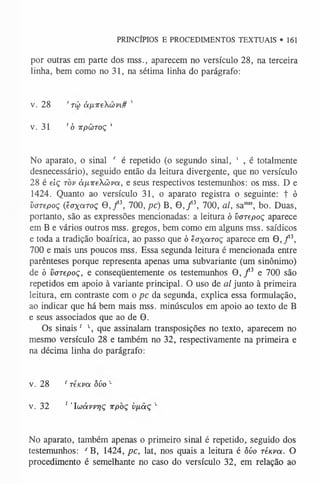 por outras em parte dos mss., aparecem no versículo 28, na terceira
linha, bem como no 31, na sétima linha do parágrafo:
v. 28 ' tc ò à f n r e X ü v i # '
v. 31 ' ó TrpÜToç '
PRINCÍPIOS E PROCEDIMENTOS TEXTUAIS • 161
No aparato, o sinal r é repetido (o segundo sinal, 1 , é totalmente
desnecessário), seguido então da leitura divergente, que no versículo
28 é e iç t ò v à p , i r e X à v a , e seus respectivos testemunhos: os mss. D e
1424. Quanto ao versículo 31, o aparato registra o seguinte: t ò
v a r e p o ç ( ê a x a r o ç O ,/ 3, 700, pc) B, 9 , / 3, 700, al, sam
ss, bo. Duas,
portanto, são as expressões mencionadas: a leitura ó v a r e p o ç aparece
em B e vários outros mss. gregos, bem como em alguns mss. saídicos
e toda a tradição boaírica, ao passo que ó 'é a x a r o ç aparece em 9 , / 3,
700 e mais uns poucos mss. Essa segunda leitura é mencionada entre
parênteses porque representa apenas uma subvariante (um sinônimo)
de ó v a r e p o ç , e conseqüentemente os testemunhos 9 , / 3 e 700 são
repetidos em apoio à variante principal. O uso de al junto à primeira
leitura, em contraste com o pc da segunda, explica essa formulação,
ao indicar que há bem mais mss. minúsculos em apoio ao texto de B
e seus associados que ao de 9.
Os sinais s  que assinalam transposições no texto, aparecem no
mesmo versículo 28 e também no 32, respectivamente na primeira e
na décima linha do parágrafo:
v. 28 rréuva òvo x
v. 32 1 ’Iwávvriç irpòç v/xaç x
No aparato, também apenas o primeiro sinal é repetido, seguido dos
testemunhos: s B, 1424, pc, lat, nos quais a leitura é ôúo ré/cra. O
procedimento é semelhante no caso do versículo 32, em relação ao
 