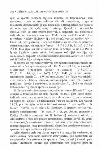 162 • CRÍTICA TEXTUAL DO NOVO TESTAMENTO
qual o aparato também registra somente os testemunhos, sem
mencionar como as três palavras são ali transpostas, o que é
totalmente desnecessário já que nesse caso a transposição não poderia
ser outra que não irpòç vfiâç ’Iwávvrjç. Quando a transposição
envolve mais de uma ordem possível, a seqüência das palavras é
indicada por números, como no v. 39 do mesmo capítulo, onde o tex­
to registra s avròv èt;é(3aov e£co tov à/xireXüvoç Kal àivéKTeLvav'1
- .
Como são sete palavras, o aparato trabalha apenas com os números
correspondentes, da seguinte forma: s 1 7 6 2-5 D, it; Lcf. j 7 1 6
2-5 9. Isso significa que o Códice Beza, a Antiga Latina e o Pai da
Igreja Lucífero trazem avròv àvenTeivav Kal èijéj6aXov ê£co tov
àfxireXüvoç, enquanto o Códice Korideto apresenta àicénTeivav avròv
Kal è£e(3aov e£w tov àixireXwvoç.
O sistema de representar palavras por números também é usado em
outras situações, quando apropriado. Em Mateus 21.11, por exemplo,
o texto traz rò irpoctirjTrjç 'Irjoovç' , e o aparato: r3 1 2 C, L,
W, / , SJi , lat, sy, mae, bomsj 1 2 f 3, 1241, pc, a, aur. Assim,
enquanto os unciais C, L e W, os minúsculos/ e o Texto Majoritário,
e as tradições latinas, síriacas, médio-egípcia e um ms. boaírico
registram Trjoovç ó irpo^rjT^ç, os minúsculos/3, 1241 e os demais
testemunhos registram apenas ó ttpo^ryrryç.
O último sinal cujo emprego ainda falta ser exemplificado é que
designa a transposição de uma palavra ou mais para outro lugar,
indicado no aparato se antes (mediante a abreviatura a., do latim ante)
ou depois {p., depost) de determinada frase ou passagem. Em Mateus
25.33, por exemplo, o texto traz Kal oTÍjoei rà fièv irpófiaTa è/c
ôe£io)v *avròv, rà <
5
è epí<í>iu è£ evuvvfxuv. O aparato, por sua vez,
registra simplesmente: sp. evuv. X j -A, pc. Assim, enquanto o
Códice Sinaítico apresenta rà òe èpí<j)ia é£ evwvvpiwv avrov, o
Alexandrino e mais uns poucos testemunhos omitem avrov. E, como
as transposições costumam ocorrer nos mss. com intervalos nem
sempre pequenos, esse procedimento simplifica consideravelmente o
aparato, sem que a clareza seja sacrificada.
Além desses sinais que dizem respeito à natureza das variantes, há
vários outros, bem como inúmeras abreviaturas, que necessitam ser
mencionados. Na estrutura do aparato crítico, o sinal j é usado para
separar diferentes leituras que apresentam um pequeno grau de
 