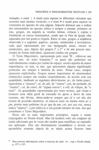 variação; o sinal | é usado para separar as diferentes variantes que
ocorrem num mesmo versículo; e o sinal • é usado para separar os
versículos no aparato de uma página. Importa destacar que a ordem
dos testemunhos no aparato crítico é sempre a mesma: primeiro os
mss. gregos, em seguida as versões latinas, siríacas e coptas e
finalmente os outros testemunhos, sendo que os Pais da Igreja vêm
separados por um ponto-e-vírgula. Entre os mss. gregos, a seqüência
observada é a seguinte: papiros, unciais, minúsculos e lecionários,
cada qual representado por sua designação usual, exceto os
minúsculos, que, depois dos grupos / e / 3 e de uns poucos mss.
citados de forma individual, aparecem citados em grupos.
O Texto Majoritário, representado pelo sinal TO , refere-se aos
muitos mss. do texto bizantino,3
4 os quais não poderiam ser
individualmente citados por razões de espaço, exceto aqueles de maior
importância, ou seja, os mss. que apresentam alguma significação
particular em relação à história do texto. Nesse caso, sempre
aparecem explicitados. Grupos menos importantes de testemunhos
minúsculos sempre são citados resumidamente, de acordo com sua
quantidade, mediante as seguintes abreviaturas: pc, do latim pauci,
equivalente a “poucos”; al, de alii, de “outros”; pm, depermulti, de
“muitos”; cet, de ceteri, de “alguns outros”; e reli, de reliqui, de “o
resto”. As quantidades representadas por esses termos, que visam a
fornecer uma idéia geral da extensão do apoio a favor de uma
variante, são óbvias, observando-se sempre que al e cet não são
termos de precisão numérica: al situa-se mais ou menos entre pc e
pm, porém mais próximo de pc que de pm; cet, por sua vez, nunca
indica “muitos”; e pm refere-se a um grande número de mss. dos que
constituem o Texto Majoritário.
Esses são os mais importantes princípios, regras e sinais
empregados no Nestle-Aland. Mas há também todo um conjunto de
sinais adicionais que às vezes são usados para modificar ou expandir
sua aplicação. Eles são distintamente secundários e devem ser
aprendidos somente depois de os sinais acima ficarem bem
PRINCÍPIOS E PROCEDIMENTOS TEXTUAIS • 163
34 Para maiores informações sobre o emprego do sinal <m , veja o Nestle-Aland,
p. 47* e 53*.
 