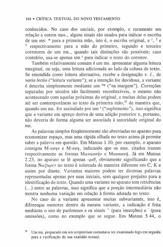 164 • CRÍTICA TEXTUAL DO NOVO TESTAMENTO
conhecidos. No caso dos unciais, por exemplo, e raramente em
relação a outros mss., alguns sinais são usados para indicar o escriba
de um ms: * para a primeira mão, isto é, o escriba original, e ', 2 e
3 respectivamente para a mão do primeiro, segundo e terceiro
corretores de um ms., quando tais distinções são possíveis; caso
contrário, usa-se apenas um 0para indicar o texto do corretor.
Também relativamente comum é um ms. apresentar alguma leitura
marginal, ou seja, uma leitura adicionada ao lado da coluna de texto.
Se entendida como leitura alternativa, recebe a designação v. /., de
varia lectio (“leitura variante”); se a intenção for duvidosa, a variante
é descrita simplesmente mediante um m
g (“na margem”). Correções
separadas por séculos são facilmente reconhecíveis, o mesmo não
acontecendo com aquelas próximas do original, e muitas delas podem
até ser contemporâneas ao texto da primeira mão,3
5 de maneira que,
quando um ms. for assinalado por um s(“suplemento”), isso significa
que a variante em apreço deriva de uma adição posterior e, portanto,
não deveria de forma alguma ser associada à autoridade original do
ms.
As palavras simples freqüentemente são abreviadas no aparato para
economizar espaço, mas uma rápida olhada no texto acima já permite
saber a palavra em questão. Em Mateus 1.10, por exemplo, o aparato
consigna M-aa-qv e M-aar], indicando que os mss. citados trazem
respectivamente as formas Mavaaarjv e Mavaaaij. Já em Mateus
2.23, no aparato se lê apenas -peO, obviamente significando que a
forma N afapér no texto é soletrada de maneira diferente em C, K e
assim por diante. Variantes maiores podem ter diversas palavras
representadas apenas por suas iniciais, sem qualquer prejuízo para a
identificação do texto. Quando uma variante no aparato tem reticências
(...) entre as palavras, isso significa que a porção intermediária não
mostra nenhuma variação em relação à forma adotada no texto.
No caso de a variante apresentar muitas subvariantes, isto é,
diferenças menores dentro da mesma variante, a indicação é feita
mediante o uso de parênteses e os sinais + (para inserções) e ' (para
omissões), como no exemplo que se segue. Em Mateus 5.44, o
35 Um ms. preparado em um scriptoriumcostumava ser examinado logo em seguida
para a verificação de sua exatidão textual.
 