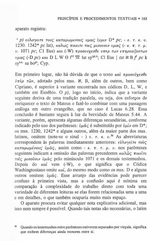 aparato registra:
' p) evXoyeire tovç KaTapco/xevovç v/xaç {v/uv D* pc; - e. r. k. v .
1230. 1242* pc lat), KaXwç iroiem roiç ixioovoiv vfxaç (- k . x. r. /x.
u. 1071 pc Cl Eus) koíl (-W) irpoaevxeode virep twv emipeaÇovTOúv
v/xaç (-D pc) Km D L W 8 f l3!0I lat sy(p)h; Cl Eus j txt N B/ pc k
sysc sa bopt; Cyp.
Em primeiro lugar, não há dúvida de que o texto Kal irpoaevxeode
virèp tüv, adotado pelos mss. K, B, além de outros, bem como
Cipriano, é superior à variante encontrada nos códices D, L, W, e
também em Eusébio. O p), logo no início, indica que a variante
seguinte deriva de uma tradição paralela, ou seja, dos esforços de
enriquecer o texto de Mateus e fazê-lo combinar com uma passagem
análoga em outro evangelho, que no caso é Lucas 6.28. Essa
conclusão é bastante segura à luz da brevidade de Mateus 5.44. A
variante, porém, apresenta algumas diferenças secundárias, conforme
indicado pelo uso dos parênteses: v/xâç é substituído por v/xiv em D*;
os mss. 1230, 1242* e alguns outros, além da maior parte dos mss.
latinos, omitem (note-se o sinal - ) e. r. k . v.36 As abreviaturas
correspondem às palavras imediatamente anteriores: evXoyeire tovç
KaTapcj/xévovç v[iâç, assim como - k . 7
r. r. fi. v. nos parênteses
seguintes indicam a omissão das palavras precedentes Kaüç xoteíre
Tolç [XLoovcfLP bjxãç pelo minúsculo 1071 e os demais testemunhos.
Depois do Kai vem (-W), 0 que significa que 0 Códice
Washingtoniano omite Kai, do mesmo modo como os mss. D e alguns
outros omitem v/xâç. Esse arranjo das evidências pode parecer
confuso à primeira vista, mas a confusão aqui é mínima em
comparação à complexidade do trabalho direto com toda uma
variedade de diferentes leituras se elas forem relacionadas uma a uma
e em detalhes, o que também ocuparia muito mais espaço.
O aparato procura evitar qualquer nota explicativa adicional, mas
isso nem sempre é possível. Quando tais notas são necessárias, o latim
PRINCÍPIOS E PROCEDIMENTOS TEXTUAIS • 165
36 Quando os testemunhos entre parênteses estiverem separados por vírgula, significa
que exibem diferenças ainda menores entre si.
 