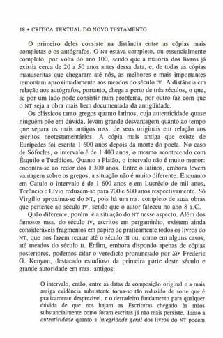 18 • CRÍTICA TEXTUAL DO NOVO TESTAMENTO
O primeiro deles consiste na distância entre as cópias mais
completas e os autógrafos. O NT estava completo, ou essencialmente
completo, por volta do ano 100, sendo que a maioria dos livros já
existia cerca de 20 a 50 anos antes dessa data, e, de todas as cópias
manuscritas que chegaram até nós, as melhores e mais importantes
remontam aproximadamente aos meados do século IV. A distância em
relação aos autógrafos, portanto, chega a perto de três séculos, o que,
se por um lado pode consistir num problema, por outro faz com que
o NT seja a obra mais bem documentada da antigüidade.
Os clássicos tanto gregos quanto latinos, cuja autenticidade quase
ninguém põe em dúvida, levam grande desvantagem quanto ao tempo
que separa os mais antigos mss. de seus originais em relação aos
escritos neotestamentários. A cópia mais antiga que existe de
Eurípedes foi escrita 1 600 anos depois da morte do poeta. No caso
de Sófocles, o intervalo é de 1 400 anos, o mesmo acontecendo com
Ésquilo e Tucídides. Quanto a Platão, o intervalo não é muito menor:
encontra-se ao redor dos 1 300 anos. Entre o latinos, embora levem
vantagem sobre os gregos, a situação não é muito diferente. Enquanto
em Catulo o intervalo é de 1 600 anos e em Lucrécio de mil anos,
Terêncio e Lívio reduzem-se para 700 e 500 anos respectivamente. Só
Virgílio aproxima-se do NT, pois há um ms. completo de suas obras
que pertence ao século IV, sendo que o autor faleceu no ano 8 a.C.
Quão diferente, porém, é a situação do NT nesse aspecto. Além dos
famosos mss. do século IV, escritos em pergaminho, existem ainda
consideráveis fragmentos em papiro de praticamente todos os livros do
NT, que nos fazem recuar até o século III ou, como em alguns casos,
até meados do século II. Enfim, embora dispondo apenas de cópias
posteriores, podemos citar o veredicto pronunciado por Sir Frederic
G. Kenyon, destacado estudioso da primeira parte deste século e
grande autoridade em mss. antigos:
O intervalo, então, entre as datas da composição original e a mais
antiga evidência subsistente tom a-se tão reduzido de sorte que é
praticamente desprezível, e o derradeiro fundamento para qualquer
dúvida de que nos hajam as Escrituras chegado às mãos
substancialmente como foram escritas já não mais persiste. Tanto a
autenticidade quanto a integridade geral dos livros do NT podem
 