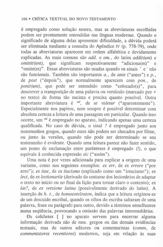 166 • CRÍTICA TEXTUAL DO NOVO TESTAMENTO
é empregado como solução neutra, mas as abreviaturas escolhidas
podem ser prontamente entendidas nas línguas modernas. Quando o
significado de alguma delas apresentar dificuldade, a dúvida poderá
ser eliminada mediante a consulta do Apêndice IV (p. 778-79), onde
todas as abreviaturas aparecem em ordem alfabética e devidamente
explicadas. As mais comuns são add. e om., do latim addit(unt) e
omittit(unt), que significam respectivamente “adiciona(m)” e
“omite(m)”. Essas abreviaturas são usadas quando os sinais + e ' não
são funcionais. Também são importantes a., de ante (“antes”) e p.,
de post (“depois”), que normalmente aparecem com pon., de
ponit(unt), que pode ser entendido como “colocado(s)”, para
descrever a transposição de uma palavra ou versículo (marcado por *
no texto) de forma tão sucinta e precisa quanto possível. Outra
importante abreviatura é v,d, de ut videtur (“aparentemente”).
Especialmente nos papiros, nem sempre é possível determinar com
absoluta certeza a leitura de uma passagem em particular. Quando isso
ocorre, um v,dé empregado no aparato, indicando apenas uma certeza
qualificada. No caso de dúvida, o sinal ? é empregado junto aos
testemunhos gregos, quando estes não podem ser checados por filme,
ou junto às versões, quando não pode ser determinado se seu
testemunho é evidente. Quando uma leitura parece não fazer sentido,
um ponto de exclamação entre parênteses é empregado (!), o que
equivale à conhecida expressão sic (“assim”).
Uma nota é por vezes adicionada para explicar a origem de uma
variante, como nos seguintes exemplos: ex err, de ex errore (“por
erro”); ex itac, de ex itacismo (explicado como um “iotacismo”); ex
lect, de ex lectionariis (derivado do costume dos lecionários de adaptar
o texto no início ou no final da lição para tornar claro o contexto); ex
lat?, de ex versione latina (possivelmente derivado do latim). A
inserção de h. t., de homoeoteleuton, indica que a leitura originou-se
de um descuido escribal, quando os olhos do escriba saltaram de uma
palavra, frase ou parágrafo para outro, devido a términos semelhantes
numa seqüência, provocando a omissão das palavras intermediárias.
Os colchetes [ ] no aparato servem para encerrar alguma
informação derivada não de mss. gregos ou das demais evidências
textuais, mas de outros editores ou comentaristas (comm, de
commentatores recentiores) modernos, seja em relação às suas
 