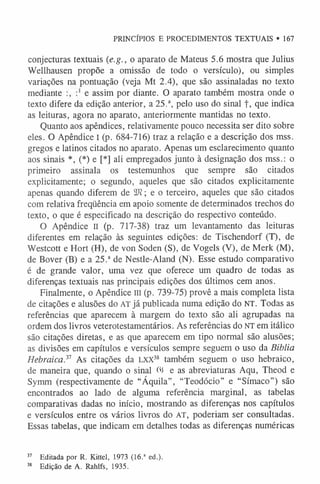 PRINCÍPIOS E PROCEDIMENTOS TEXTUAIS • 167
conjecturas textuais (e.g., o aparato de Mateus 5.6 mostra que Julius
Wellhausen propõe a omissão de todo o versículo), ou simples
variações na pontuação (veja Mt 2.4), que são assinaladas no texto
mediante e assim por diante. O aparato também mostra onde o
texto difere da edição anterior, a 25.a, pelo uso do sinal f, que indica
as leituras, agora no aparato, anteriormente mantidas no texto.
Quanto aos apêndices, relativamente pouco necessita ser dito sobre
eles. O Apêndice I (p. 684-716) traz a relação e a descrição dos mss.
gregos e latinos citados no aparato. Apenas um esclarecimento quanto
aos sinais *, (*) e [*] ali empregados junto à designação dos mss.: o
primeiro assinala os testemunhos que sempre são citados
explicitamente; o segundo, aqueles que são citados explicitamente
apenas quando diferem de 2J?; e o terceiro, aqueles que são citados
com relativa freqüência em apoio somente de determinados trechos do
texto, o que é especificado na descrição do respectivo conteúdo.
O Apêndice II (p. 717-38) traz um levantamento das leituras
diferentes em relação às seguintes edições: de Tischendorf (T), de
Westcott e Hort (H), de von Soden (S), de Yogels (V), de Merk (M),
de Bover (B) e a 25.ade Nestle-Aland (N). Esse estudo comparativo
é de grande valor, uma vez que oferece um quadro de todas as
diferenças textuais nas principais edições dos últimos cem anos.
Finalmente, o Apêndice m (p. 739-75) provê a mais completa lista
de citações e alusões do AT já publicada numa edição do NT. Todas as
referências que aparecem à margem do texto são ali agrupadas na
ordem dos livros veterotestamentários. As referências do NT em itálico
são citações diretas, e as que aparecem em tipo normal são alusões;
as divisões em capítulos e versículos sempre seguem o uso da Biblia
Hebraica} 1 As citações da l x x 38 também seguem o uso hebraico,
de maneira que, quando o sinal 03 e as abreviaturas Aqu, Theod e
Symm (respectivamente de “Áquila”, “Teodócio” e “Símaco”) são
encontrados ao lado de alguma referência marginal, as tabelas
comparativas dadas no início, mostrando as diferenças nos capítulos
e versículos entre os vários livros do AT, poderiam ser consultadas.
Essas tabelas, que indicam em detalhes todas as diferenças numéricas
37 Editada por R. Kittel, 1973 (16.1 ed.).
38 Edição de A. Rahlfs, 1935.
 