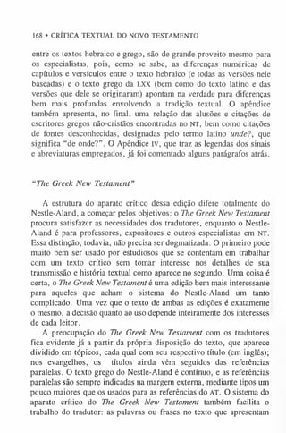 168 • CRÍTICA TEXTUAL DO NOVO TESTAMENTO
entre os textos hebraico e grego, são de grande proveito mesmo para
os especialistas, pois, como se sabe, as diferenças numéricas de
capítulos e versículos entre o texto hebraico (e todas as versões nele
baseadas) e o texto grego da l x x (bem como do texto latino e das
versões que dele se originaram) apontam na verdade para diferenças
bem mais profundas envolvendo a tradição textual. O apêndice
também apresenta, no final, uma relação das alusões e citações de
escritores gregos não-cristãos encontradas no NT, bem como citações
de fontes desconhecidas, designadas pelo termo latino unde?, que
significa “de onde?”. O Apêndice IV, que traz as legendas dos sinais
e abreviaturas empregados, já foi comentado alguns parágrafos atrás.
“The Greek New Testament”
A estrutura do aparato crítico dessa edição difere totalmente do
Nestle-Aland, a começar pelos objetivos: o The Greek New Testament
procura satisfazer as necessidades dos tradutores, enquanto o Nestle-
Aland é para professores, expositores e outros especialistas em NT.
Essa distinção, todavia, não precisa ser dogmatizada. O primeiro pode
muito bem ser usado por estudiosos que se contentam em trabalhar
com um texto crítico sem tomar interesse nos detalhes de sua
transmissão e história textual como aparece no segundo. Uma coisa é
certa, o The Greek New Testament é uma edição bem mais interessante
para aqueles que acham o sistema do Nestle-Aland um tanto
complicado. Uma vez que o texto de ambas as edições é exatamente
o mesmo, a decisão quanto ao uso depende inteiramente dos interesses
de cada leitor.
A preocupação do The Greek New Testament com os tradutores
fica evidente já a partir da própria disposição do texto, que aparece
dividido em tópicos, cada qual com seu respectivo título (em inglês);
nos evangelhos, os títulos ainda vêm seguidos das referências
paralelas. O texto grego do Nestle-Aland é contínuo, e as referências
paralelas são sempre indicadas na margem externa, mediante tipos um
pouco maiores que os usados para as referências do AT. O sistema do
aparato crítico do The Greek New Testament também facilita o
trabalho do tradutor: as palavras ou frases no texto que apresentam
 