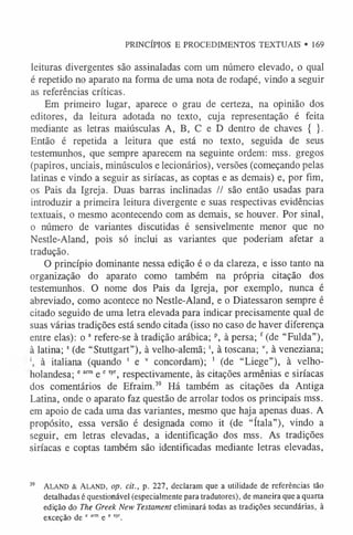 PRINCÍPIOS E PROCEDIMENTOS TEXTUAIS • 169
leituras divergentes são assinaladas com um número elevado, o qual
é repetido no aparato na forma de uma nota de rodapé, vindo a seguir
as referências críticas.
Em primeiro lugar, aparece o grau de certeza, na opinião dos
editores, da leitura adotada no texto, cuja representação é feita
mediante as letras maiúsculas A, B, C e D dentro de chaves { }.
Então é repetida a leitura que está no texto, seguida de seus
testemunhos, que sempre aparecem na seguinte ordem: mss. gregos
(papiros, unciais, minúsculos e lecionários), versões (começando pelas
latinas e vindo a seguir as siríacas, as coptas e as demais) e, por fim,
os Pais da Igreja. Duas barras inclinadas // são então usadas para
introduzir a primeira leitura divergente e suas respectivas evidências
textuais, o mesmo acontecendo com as demais, se houver. Por sinal,
o número de variantes discutidas é sensivelmente menor que no
Nestle-Aland, pois só inclui as variantes que poderiam afetar a
tradução.
O princípio dominante nessa edição é o da clareza, e isso tanto na
organização do aparato como também na própria citação dos
testemunhos. O nome dos Pais da Igreja, por exemplo, nunca é
abreviado, como acontece no Nestle-Aland, e o Diatessaron sempre é
citado seguido de uma letra elevada para indicar precisamente qual de
suas várias tradições está sendo citada (isso no caso de haver diferença
entre elas): o a refere-se à tradição arábica;p, à persa; f (de “Fulda”),
à latina; s (de “Stuttgart”), à velho-alemã; ', à toscana; v, à veneziana;
à italiana (quando 1 e v concordam); 1 (de “Liege”), à velho-
holandesa;eann e esyr, respectivamente, às citações armênias e siríacas
dos comentários de Efraim.3
9 Há também as citações da Antiga
Latina, onde o aparato faz questão de arrolar todos os principais mss.
em apoio de cada uma das variantes, mesmo que haja apenas duas. A
propósito, essa versão é designada como it (de “ítala”), vindo a
seguir, em letras elevadas, a identificação dos mss. As tradições
siríacas e coptas também são identificadas mediante letras elevadas,
39 Aland & Aland, op. cit., p. 227, declaram que a utilidade de referências tão
detalhadas é questionável (especialmente para tradutores), de maneira que a quarta
edição do The Greek New Testament eliminará todas as tradições secundárias, à
exceção de e arm e e syr.
 