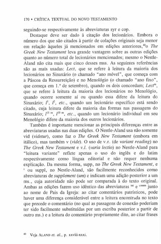 170 • CRÍTICA TEXTUAL DO NOVO TESTAMENTO
seguindo-se respectivamente às abreviaturas syr e cop.
Destaque deve ser dado à citação dos lecionários. Embora o
número dos que são citados à partir de colações originais seja menor
em relação àqueles já mencionados em edições anteriores,40o The
Greek New Testament leva grande vantagem sobre as outras edições
quanto ao número total de lecionários mencionados; mesmo o Nestle-
Aland não cita mais que cinco desses mss. As seguintes referências
são as mais usadas: Lect, que se refere à leitura da maioria dos
lecionários no Sinaxário (o chamado “ano móvel”, que começa com
a Páscoa da Ressurreição) e no Menológio (o chamado “ano fixo”,
que começa em 1.° de setembro), quando os dois concordam; Lectm,
que se refere à leitura da maioria dos lecionários no Menológio,
quando ocorre somente aí ou quando essa difere da leitura do
Sinaxário; l2, etc., quando um lecionário específico está sendo
citado, cuja leitura difere da maioria das formas nas passagens do
Sinaxário; l15m, l10m, etc., quando um lecionário individual em seu
Menológio difere da maioria dos outros lecionários.
Também é importante mencionar as principais diferenças entre as
abreviaturas usadas nas duas edições. O Nestle-Aland usa não somente
vid (videtur), como faz o The Greek New Testament (embora em
itálico), mas também v {vide). O uso de v.r. (de variant reading) no
The Greek New Testament e v./. (varia lectió) no Nestle-Aland para
“leitura variante” reflete apenas o uso do inglês e do latim
respectivamente como língua editorial e não requer nenhuma
explicação. Da mesma forma, supp, no The Greek New Testament, e
s ou suppl, no Nestle-Aland, são facilmente reconhecidos como
abreviaturas de supplement (um) e indicam uma adição posterior a um
ms., cuja autoridade não pode ser comparada à do texto original.
Ambas as edições fazem uso idêntico das abreviaturas “ e com
mjunto
ao nome de Pais da Igreja: ao citar comentários patrísticos, pode
haver uma diferença considerável entre a leitura encontrada no texto
que precede o comentário (no qual as passagens de conexão poderiam
ter sido facilmente substituídas por um escriba posterior a partir de
outro ms.) e a leitura do comentário propriamente dito, ao citar frases
40 Veja A la n d et. al., p. xxviii-xxxi.
 