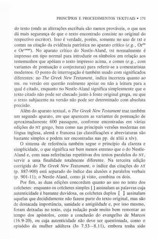 PRINCÍPIOS E PROCEDIMENTOS TEXTUAIS • 171
do texto (onde as alterações escribais são menos prováveis, o que nos
dá mais segurança de que o texto encontrado consiste no original do
respectivo escritor). Isso é verdade, porém, somente no uso de txt e
comm na citação da evidência patrística no aparato crítico (e.g., Ortx
t
e Orcom
m
). No aparato crítico do Nestle-Aland, txt normalmente é
impresso em tipo normal para introduzir os símbolos em relação aos
testemunhos que apóiam o texto impresso acima, e comm (e.g., com
variantes de pontuação e conjecturas) para referir-se a comentaristas
modernos. O ponto de interrogação é também usado com significados
diferentes: no The Greek New Testament, indica incerteza quanto ao
ms. ou versão em questão realmente apoiar ou não a leitura para a
qual é citado, enquanto no Nestle-Aland significa simplesmente que o
texto citado não pode ser checado junto à fonte original grega, ou que
o texto subjacente na versão não pode ser determinado com absoluta
precisão.
Além do aparato textual, o The Greek New Testament traz também
um segundo aparato, em que aparecem as variantes de pontuação de
aproximadamente 600 passagens, conforme encontradas em várias
edições do NT grego, bem como nas principais versões modernas em
língua inglesa, alemã e francesa (as classificações e abreviaturas são
bastante simples e podem ser encontradas nas pp. de xliii a xlv).
O sistema de referência também segue o princípio da clareza e
simplicidade, o que significa ser bem menos extenso que o do Nestle-
Aland e, com suas referências repetitivas dos textos paralelos do NT,
servir a uma finalidade totalmente diferente. Na terceira edição
corrigida do The Greek New Testament, o índice das citações do AT
(p. 887-900) está separado do índice das alusões e paralelos verbais
(p. 901-11); o Nestle-Aland, como já visto, combina os dois.
Por fim, as duas edições concordam quanto ao uso no texto dos
colchetes: enquanto os colchetes simples [ ] assinalam as palavras cuja
autenticidade é bastante duvidosa, os colchetes duplos [ J assinalam
aquelas que decididamente não fazem parte do texto original, mas são
de destacada importância, sanidade e antigüidade e, por isso mesmo,
foram deixadas no texto, cuja redação pode muito bem remontar ao
tempo dos apóstolos, como a conclusão do evangelho de Marcos
(16.9-20), ou cuja autenticidade não deve ser questionada, como o
episódio da mulher adúltera (Jo 7.53—8.11), embora tenha sido
 