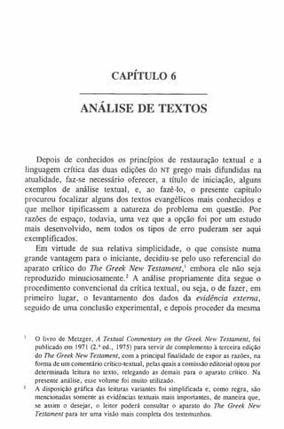 CAPÍTULO 6
ANÁLISE DE TEXTOS
Depois de conhecidos os princípios de restauração textual e a
linguagem crítica das duas edições do NT grego mais difundidas na
atualidade, faz-se necessário oferecer, a título de iniciação, alguns
exemplos de análise textual, e, ao fazê-lo, o presente capítulo
procurou focalizar alguns dos textos evangélicos mais conhecidos e
que melhor tipificassem a natureza do problema em questão. Por
razões de espaço, todavia, uma vez que a opção foi por um estudo
mais desenvolvido, nem todos os tipos de erro puderam ser aqui
exemplificados.
Em virtude de sua relativa simplicidade, o que consiste numa
grande vantagem para o iniciante, decidiu-se pelo uso referencial do
aparato crítico do The Greek New Testament,1 embora ele não seja
reproduzido minuciosamente.2 A análise propriamente dita segue o
procedimento convencional da crítica textual, ou seja, o de fazer, em
primeiro lugar, o levantamento dos dados da evidência externa,
seguido de uma conclusão experimental, e depois proceder da mesma
1 O livro de Metzger, A Textual Commentary on the Greek New Testament, foi
publicado em 1971 (2.a ed., 1975) para servir de complemento à terceira edição
do The Greek New Testament, com a principal finalidade de expor as razões, na
forma de um comentário crítico-textual, pelas quais a comissão editorial optou por
determinada leitura no texto, relegando as demais para o aparato crítico. Na
presente análise, esse volume foi muito utilizado.
2 A disposição gráfica das leituras variantes foi simplificada e, como regra, são
mencionadas somente as evidências textuais mais importantes, de maneira que,
se assim o desejar, o leitor poderá consultar o aparato do The Greek New
Testament para ter uma visão mais completa dos testemunhos.
 