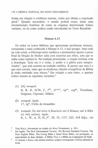 174 • CRÍTICA TEXTUAL DO NOVO TESTAMENTO
forma em relação à evidência interna, vindo por último a conclusão
geral.3 Quando necessário, o estudo poderá trazer ainda uma
reconstituição histórica de como se originou determinada leitura
variante, ou de como acabou sendo introduzida no Texto Recebido.
Mateus 6.13
De todos os textos bíblicos que apresentam problemas textuais,
certamente o mais conhecido é Mateus 6.13, e isso porque, bem cedo
na vida cristã, a diferença entre católicos e protestantes quanto à parte
final da Oração do Senhor salta com surpresa aos olhos, sem que se
saiba como explicá-la. Na tradição protestante, a oração termina com
a doxologia “pois teu é o reino, o poder e a glória para sempre.
Amém”, que está ausente na tradição católica. E parece que esta é a
que está correta, tanto que as modernas edições evangélicas da Bíblia
já estão omitindo essa leitura.4 Em relação a esse texto, o aparato
crítico mostra as seguintes variantes:5
(1) {A} irovripov.
X, B, D, 0170, / , Z
547, ita’aur' vgw
w
, coplxi, Tertuliano,
Orígenes, Cipriano, Hilário.
(2) irovripov. àixrjv.
17, vgcl, Cirilo de Jerusalém.
(3) irovripov, bn oov eoTiv rj jíaoikeía koíI rj òúvapaç uai i] ôó£a
eiç rovç aicòvoiÇ. àfiriv.
K, L, W, A, O, n , f  28, 33, (157, 225, 418 ôó£a, tov
3 Veja H ale, Introdução ao estudo do Novo Testamento, p. 50-1.
4 Em inglês: The New International Version, The Revised Standard Version, The
New English Bible, The Living Bible e Good News Bible; em português, as
equivalentes às duas últimas: A Bíblia Viva e a Bíblia na Linguagem de Hoje.
5 A variante 1 dessa e das demais análises sempre corresponde à forma adotada no
texto.
 