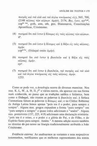 ANÁLISE DE TEXTOS • 175
7T
Q
írpòç uai tov viov Kcxl tov àyíov irvev[Á.aToç eiç), 565, 700,
(2148 aicovaç tüv a iú vw v. à/xr/v), 2174, Byz, Lect, syrh,paI,
copbo m
ss, goth, arm, eth, geo, Diatessaron, Constituições
Apostólicas, Crisóstomo.
(4) TTOvrjpoü o7i oov èoTiv i) ôúva/xiç eiç tovç aicbvaç twv aiúvoúv.
itk.
(5) -Kovrjpov o n oov eoTLV ij ôúvafuç koíí 97 òò^ oí eiç tovç a iô v a ç ,
à/xriv.
copsa.fey, (Didaquê omite àurjv).
(6) iroprjpov ò n oov èonv 17 (íaoLheíca koíi tj ôóÇa eiç tovç
aicovaç. àixriv.
syrc.
(7) -irovripov otl oov èonv 17 /3aoieía, tov ircxTpòç kou tov viov
noa tov à yíov TvevfxaToç eiç tovç aiüvoiÇ. à ^ v .
1253.
Como se pode ver, a doxologia ocorre de diversas maneiras. Nos
mss. K, L, W, A, 9 , II, / 3 e vários outros, ela aparece em sua forma
mais conhecida, ao passo que as tradições saídica e faiúmica, bem
como 0 Didaquê, não trazem as palavras 17 (iaoiXeía uai: à Siríaca
Curetoniana faltam as palavras 17 ôvva/uç /caí; e no Códice Bobiense
da Antiga Latina lemos apenas “pois teu é o poder, para sempre e
sempre”. Alguns mss. gregos expandem a forma “para sempre” em
“para sempre e sempre” e quase todos adicionam o “amém”. Alguns
mss. posteriores (157, 225, 418) adicionam uma declaração trinitária:
“pois teu é 0 reino, e o poder e a glória do Pai, e do Filho, e do
Espírito Santo para sempre. Amém.” A mesma adição ocorre também
no término do pai-nosso na liturgia tradicionalmente atribuída a João
Crisóstomo.
Evidência externa. Ao analisarmos as variantes e seus respectivos
testemunhos, verificamos que os melhores representantes dos textos
 