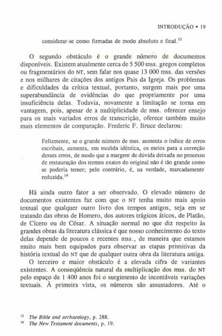 INTRODUÇÃO • 19
considerar-se como firmadas de modo absoluto e final.1
3
O segundo obstáculo é o grande número de documentos
disponíveis. Existem atualmente cerca de 5 500 mss. gregos completos
ou fragmentários do NT, sem falar nos quase 13 000 mss. das versões
e nos milhares de citações dos antigos Pais da Igreja. Os problemas
e dificuldades da crítica textual, portanto, surgem mais por uma
superabundância de evidências do que propriamente por uma
insuficiência delas. Todavia, novamente a limitação se torna em
vantagem, pois, apesar de a multiplicidade de mss. oferecer ensejo
para os mais variados erros de transcrição, oferece também muito
mais elementos de comparação. Frederic F. Bruce declarou:
Felizmente, se o grande número de mss. aumenta o índice de erros
escribais, aumenta, em medida idêntica, os meios para a correção
desses erros, de modo que a margem de dúvida deixada no processo
de restauração dos termos exatos do original não é tão grande como
se poderia temer; pelo contrário, é, na verdade, marcadamente
reduzida.14
Há ainda outro fator a ser observado. O elevado número de
documentos existentes faz com que o NT tenha muito mais apoio
textual que qualquer outro livro dos tempos antigos, seja em se
tratando das obras de Homero, dos autores trágicos áticos, de Platão,
de Cícero ou de César. A situação normal no que diz respeito às
grandes obras da literatura clássica é que nosso conhecimento do texto
delas depende de poucos e recentes mss., de maneira que estamos
muito mais bem equipados para observar as etapas primitivas da
história textual do NT que de qualquer outra obra da literatura antiga.
O terceiro e maior obstáculo é a elevada cifra de variantes
existentes. A conseqüência natural da multiplicação dos mss. do NT
pelo espaço de 1 400 anos foi o surgimento de incontáveis variações
textuais. À primeira vista, os números são assustadores. Até o
1
3 The Bible and archaeology, p. 288.
1
4 The New Testament documents, p. 19.
 