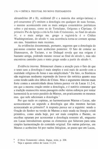 alexandrino (N e B), ocidental (D e a maioria dos antigo-latinos) e
pré-cesareense (f ) omitem a doxologia em qualquer de suas formas,
o mesmo acontecendo com os mais antigos comentários patrísticos
sobre o pai-nosso, como os de Tertuliano, Orígenes e Cipriano. O
primeiro Pai da Igreja a citá-la foi João Crisóstomo, no final do século
IV, e o mais antigo ms. grego a registrá-la é o Códice
Washingtoniano, do século V; sua ocorrência torna-se comum apenas
em mss. bizantinos mais recentes.
As evidências documentais, portanto, sugerem que a doxologia do
pai-nosso consiste num acréscimo posterior. O fato de constar no
Diatessaron, de Taciano, e no Didaquê revela que sua origem é
bastante antiga, podendo mesmo recuar ao final do século I, mas não
encontrou caminho para o texto grego senão a partir do século V.
Evidência interna. Bittencourt chama a atenção para o fato de que
o texto sem a doxologia é mais simples e está mais de acordo com a
realidade religiosa de Jesus e sua simplicidade.6De fato, os Sinóticos
não registram nenhuma expressão de louvor tão retórica quanto essa
como tendo saído dos lábios de Cristo. Mas o argumento interno mais
forte contra a autenticidade dessa leitura parece vir de Lucas 11.2-4,
em que a mesma oração omite a doxologia, e é notório constatar que
a tradição manuscrita nessa passagem exibe vários esforços por tentar
harmonizá-la ao texto paralelo de Mateus, em praticamente os mesmos
mss. que nele adicionam a doxologia.7
Por que razão os copistas, ao harmonizarem Mateus e Lucas, não
acrescentaram ao segundo a doxologia que eles mesmos haviam
acrescentado ao primeiro? A resposta parece ser a seguinte: sendo a
Oração do Senhor na versão de Mateus a mais usada na liturgia cristã
primitiva, como ainda hoje, por ser mais completa e fluente, os
escribas optaram por acrescentar a doxologia somente ali, enquanto
em Lucas introduziram apenas os elementos que faltavam para uma
simples harmonização do conteúdo original. Em outras palavras, em
Mateus o acréscimo foi por razões litúrgicas, ao passo que em Lucas,
176 • CRÍTICA TEXTUAL DO NOVO TESTAMENTO
6 O Novo Testamento: cânon, língua, texto, p. 204.
7 Veja o aparato crítico de Lucas 11.2-4.
 