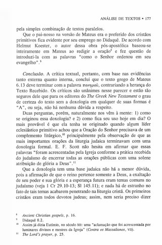 ANÁLISE DE TEXTOS • 177
pela simples combinação de textos paralelos.
Que o pai-nosso na versão de Mateus era o preferido dos cristãos
primitivos fica evidente por seu emprego no Didaquê. De acordo com
Helmut Koester, o autor dessa obra pós-apostólica baseou-se
inteiramente em Mateus ao redigir a oração8 e fez questão de
introduzi-la com as palavras “como o Senhor ordenou em seu
evangelho”.9
Conclusão. A crítica textual, portanto, com base nas evidências
tanto externa quanto interna, conclui que o texto grego de Mateus
6.13 deve terminar com a palavra irovrjpov, contrariando a herança do
Texto Recebido. Os críticos são unânimes nesse parecer e estão tão
seguros dele que para os editores do The Greek New Testament o grau
de certeza do texto sem a doxologia em qualquer de suas formas é
“A”, ou seja, não há nenhuma dúvida a respeito.
Duas perguntas, porém, naturalmente nos vêm à mente: 1) como
se originou essa doxologia? e 2) como fica seu uso hoje em dia? O
mais provável é que ela tenha se originado quando algum líder
eclesiástico primitivo achou que a Oração do Senhor precisava de um
complemento litúrgico,1
0 principalmente pela observação de que as
mais importantes orações da liturgia judaica terminavam com uma
doxologia formal. E. F. Scott não hesita em afirmar que essas
palavras “foram acrescentadas pela Igreja conforme a prática recebida
do judaísmo de encerrar todas as orações públicas com uma solene
atribuição de glória a Deus”.1
1
Que a doxologia tem uma base judaica não há a menor dúvida,
pois a afirmação de que o reino pertence somente a Deus, a exaltação
de seu poder e sua glória e a esperança futura eram temas comuns no
judaísmo (veja 1 Cr 29.10-13; SI 145.11); e nada há de estranho no
fato de tais temas acabarem penetrando na liturgia cristã. Os primeiros
cristãos eram todos devotos judeus; assim, nem seria preciso dizer
8 Ancient Christian gospels, p. 16.
9 Didaquê 8.2.
1
0 Assim já dizia Eutímio, no século XII: uma “aclamação que foi acrescentada por
luminares divinos e mestres da Igreja” (Contra os Massalianos, vil).
1
1 The Lord’s prayer, p. 25.
 