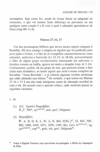 ANÁLISE DE TEXTOS • 179
incompleta. Seja como for, usado de forma literal ou adaptado ao
momento, o que vai mesmo fazer diferença no pai-nosso ou em
qualquer outra oração é a fé com a qual o adorador aproxima-se de
Deus (veja Hb 11.6).
Mateus 27.16, 17
Um dos personagens bíblicos que talvez menos inspire simpatia é
Barrabás. Ele leva consigo o estigma de alguém que foi preferido pelo
povo judeu a Cristo, e o fato de os evangelhos caracterizarem-no como
salteador, sedicioso e homicida (Lc 23.19; Jo 18.40), provavelmente
o líder de algum grupo revolucionário interessado em subverter o
domínio romano na Judéia, agrava em muito a situação (veja At 3.14).
Curiosamente, porém, há um grupo de mss. que parecem tornar o fato
ainda mais dramático, ao trazer aquele que seria o nome completo de
Barrabás: “Jesus Barrabás”, e já existem algumas versões modernas
que estão adotando essa leitura.1
5Na verdade, o que temos em Mateus
27.16 e 17 é um dos mais intrigantes casos de alteração escribal de
todo o NT. De acordo com o aparato crítico, cada versículo possui as
seguintes variantes:
v. 16
(1) {C} ’Irjooüv Bapappâv.
© ,/, 700*, syrs,palm
s arm, geo2, Orígenes.
(2) Bapappâv.
K, A, B, D, K, L, W, A, n, 064, 0250, f 3, 33, 565, 700,
892, 1009, 1010, 1071, 1079, 1195, Byz, Lect, ita'aur-b'c'd'f, vg,
s y r P’h’P‘
al m
s, copsa,bo, goth, eth, geo1
, Orígeneslat.
1
5 Today's English Version e sua equivalente em português, a Bíblia na Linguagem
de Hoje.
 