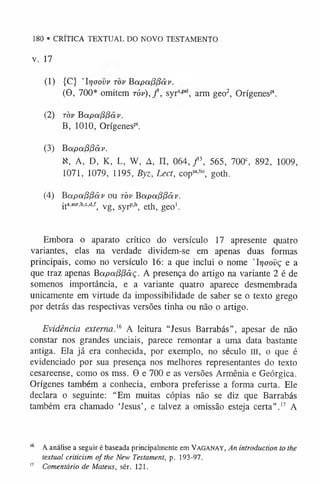 180 • CRÍTICA TEXTUAL DO NOVO TESTAMENTO
V. 17
(1) {C} ’Irjaovv tov Bapot(3l3ãv.
(9, 700* omitem tóv) , / , syrspal, arm geo2, Orígenespl.
(2) tov Bapa(3(3ãv.
B, 1010, Orígenespt.
(3) Bapafipâv.
N, A, D, K, L, W, A, H, 064, f , 565, 700c, 892, 1009,
1071, 1079, 1195, Byz, Lect, copsa,bo, goth.
(4) Bapapfíãv ou tov Bapa(3(3ãv.
i t a’aur,b,c,d,f; y g ^ syj-P.1
^ e t h , g e o '.
Embora o aparato crítico do versículo 17 apresente quatro
variantes, elas na verdade dividem-se em apenas duas formas
principais, como no versículo 16: a que inclui o nome 'Irjoovç e a
que traz apenas BapafíPâç. A presença do artigo na variante 2 é de
somenos importância, e a variante quatro aparece desmembrada
unicamente em virtude da impossibilidade de saber se o texto grego
por detrás das respectivas versões tinha ou não o artigo.
Evidência externa.16 A leitura “Jesus Barrabás”, apesar de não
constar nos grandes unciais, parece remontar a uma data bastante
antiga. Ela já era conhecida, por exemplo, no século III, o que é
evidenciado por sua presença nos melhores representantes do texto
cesareense, como os mss. 9 e 700 e as versões Armênia e Geórgica.
Orígenes também a conhecia, embora preferisse a forma curta. Ele
declara o seguinte: “Em muitas cópias não se diz que Barrabás
também era chamado ‘Jesus’, e talvez a omissão esteja certa”.1
7 A
1
6 A análise a seguir é baseada principalmente em Vaganay, An introduction to the
textual criticism o f the New Testament, p. 193-97.
1
7 Comentário de Mateus, sér. 121.
 