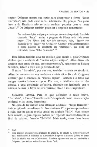 ANÁLISE DE TEXTOS »181
seguir, Orígenes mostra sua razão para desaprovar a forma “Jesus
Barrabás”; não pode estar certa, subentende ele, porque “na gama
inteira da Escritura não se acha nenhum pecador com o nome
Jesus”.1
8 De Orígenes também pode ser o seguinte comentário:
Em muitas cópias antigas que conheço, encontrei o próprio Barrabás
chamado “Jesus”; assim, a pergunta de Pilatos teria sido como
segue: Tiva 6éere àirò tüv ôvo à-Kokúow i)fúv, ’Irjoovv ròv
BapaPPãv rj 'Irjaovv ròv Xeyófievop Xpiaráv; pois aparentemente
o nome paterno do assaltante era “Barrabás”, que pode ser
entendido como “filho do mestre”.1
9
Essa leitura também deve ter existido já no século II, pois Orígenes
declara que a conhecia de “muitas cópias antigas”. Além disso, ela
aparece num grupo de mss. pré-cesareenses ( f), bem como na Siríaca
Sinaítica, talvez a mais antiga versão do NT.
O texto “Barrabás”, por sua vez, também remonta ao século n.
Além de encontrar-se nos melhores unciais (X e B) e de Orígenes
declarar que o conhecia de “muitas cópias”, também é o texto das
antigas versões latinas e coptas. Por isso, a evidência externa não
conduz a uma conclusão definitiva, devendo ser lembrado que o
número de mss. a favor de uma variante não é o mais importante.
Evidência interna. Para os que defendem o texto breve,
“Barrabás”, a forma “Jesus Barrabás” é explicada como uma alteração
acidental e, às vezes, intencional.
No caso de ter havido uma alteração acidental, “Jesus Barrabás”
teria surgido de uma ditografia. No versículo 17, a palavra precedente
é vp.Lv, que na antiga escrita uncial era grafado YMIN. Num tempo
bem remoto, algum copista poderia ter repetido inadvertidamente o
final da palavra, fazendo YMININ. Mais tarde, essas duas letras
1
8 Ibid.
1
9 Essa citação, que aparece à margem do uncial S, do século X, e de cerca de 20
mss. minúsculos, é atribuída ou a Anastácio, Bispo de Antioquia (talvez na parte
final do século vi), ou a Crisóstomo. Também aparece em um ms. atribuído a
Orígenes, que talvez tenha sido sua fonte final.
 