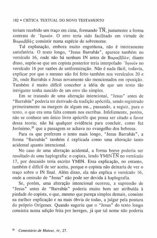 182 • CRÍTICA TEXTUAL DO NOVO TESTAMENTO
teriam recebido um traço em cima, formando IN, justamente a forma
contrata de ’lr]oovv. O erro teria sido facilitado em virtude de
Bapoi(3(3àç consistir numa espécie de sobrenome.
Tal explanação, embora muito engenhosa, não é inteiramente
satisfatória. O texto longo, “Jesus Barrabás”, aparece também no
versículo 16, onde não há nenhum IN antes de Bapa(3(3âv; diante
disso, supõe-se que um copista posterior teria interpolado ’Irjaovv no
versículo 16 por razões de uniformização. Não é nada fácil, todavia,
explicar por que o mesmo não foi feito também nos versículos 20 e
26, onde Barrabás e Jesus novamente são mencionados em oposição.
Também é muito difícil conceber a idéia de que um texto tão
intrigante tenha nascido de um erro tão simples.
Em se tratando de uma alteração intencional, “Jesus” antes de
“Barrabás” poderia ter derivado da tradição apócrifa, sendo registrado
primeiramente na margem de algum ms., passando, a seguir, para o
texto, o que era uma falta comum nos escribas. Infelizmente, porém,
não se conhece um único livro apócrifo que possa ser citado a favor
dessa teoria; não há qualquer evidência para concluir, como fez
Jerônimo,2
0 que a passagem se achava no evangelho dos hebreus.
Para os que preferem o texto mais longo, “Jesus Barrabás”, a
forma “Barrabás” também é explicada como uma alteração tanto
acidental quanto intencional.
No caso de uma alteração acidental, a forma breve poderia ser
resultado de uma haplografia: o copista, lendo YMININ no versículo
17, por descuido teria escrito YMIN. Essa explicação, no entanto,
também é difícil de ser aceita, porque o copista não deixaria de ver o
traço sobre o IN final. Além disso, ela não explica o versículo 16,
onde a omissão de “Jesus” não pode ser devida à haplografia.
Se, porém, uma alteração intencional ocorreu, a supressão de
“Jesus” antes de “Barrabás” poderia muito bem ser atribuída à
piedade do copista, o que, mesmo que pareça simples demais, consiste
na melhor explicação e na mais óbvia de todas, a julgar pela postura
do próprio Orígenes. Quando sugeriu que o “Jesus” do texto longo
consistia numa adição feita por hereges, já que tal nome não poderia
20 Comentário de Mateus, iv, 27.
 