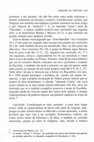 ANÁLISE DE TEXTOS • 183
pertencer a um pecador, ele não fez outra coisa senão expressar o
mesmo sentimento de devoção e respeito. Convém notar, porém, que
Orígenes não mantém essa hipótese e prefere encontrar no texto longo
o que chamou de “mistério”.2
1 E, ao suprimir “Jesus” antes de
“Barrabás”, o copista também poderia estar realizando uma segunda
obra, a de harmonizar Mateus e Marcos (15.7), o que consistia em
grande tentação para qualquer escriba.
Tem-se muitas vezes sugerido que “Jesus Barrabás” nos versículos
16 e 17 não pode ser original, uma vez que está ausente nos versículos
20 e 26, onde também deveria ser encontrado. Mas, os dois casos são
diferentes. Nos versículos 20 e 26, o grego de Mateus segue Marcos
bem de perto (veja Mc 15.11, 15), enquanto nos versículos 16, 17 e
nos seguintes, deixa-o, especialmente no 19, ao introduzir o relato
único acerca da mulher de Pilatos. Portanto, nada há de extraordinário
que em tal contexto Mateus colocasse um novo pormenor a respeito
de Barrabás, e também não seria a primeira vez que ele estaria sendo
mais preciso na menção de um nome próprio (veja Mt 9.9; 26.3, 57).
Além disso, há que se destacar que a forma t o v Bapa(3(3âv nos mss.
B e 1010 parece pressupor a presença de 'Irjoovv em algum ms.
anterior, e que a própria declaração de Pilatos parece indicar que se
tratava de dois homônimos: o adendo “chamado Cristo” não teria
muito sentido se os dois nomes fossem diferentes. Por fim, deve ser
lembrado que se a tradição evangélica preserva o nome de Barrabás,
enquanto perde de vista os nomes dos outros dois ladrões, é porque
originariamente ele poderia oferecer um paralelo explícito ao nome de
Jesus.2
2
Conclusão. Considerando-se tudo, portanto, o texto mais longo
possui todas as características de haver sido parte do original, mas,
porque os mais zelosos dentre os fiéis não o teriam apreciado, é muito
provável que logo veio a ser corrigido. Permaneceu, todavia, em
certos textos locais da Palestina e da Síria, e também na recensão
cesareense, graças ao texto de Orígenes, mas, devido à relativa
2
1 Comentário de Mateus, sér. 121.
22 Os nomes “Dimas” e “Gestas” são atribuídos aos outros dois ladrões unicamente
na tradição apócrifa, no chamado evangelho de Nicodemos (1.10).
 
