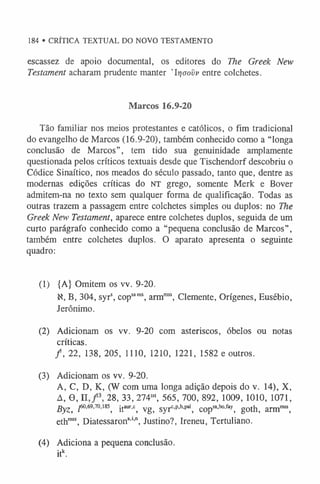 184 • CRÍTICA TEXTUAL DO NOVO TESTAMENTO
escassez de apoio documental, os editores do The Greek New
Testament acharam prudente manter ’Irjaovv entre colchetes.
Marcos 16.9-20
Tão familiar nos meios protestantes e católicos, o fim tradicional
do evangelho de Marcos (16.9-20), também conhecido como a “longa
conclusão de Marcos”, tem tido sua genuinidade amplamente
questionada pelos críticos textuais desde que Tischendorf descobriu o
Códice Sinaítico, nos meados do século passado, tanto que, dentre as
modernas edições críticas do NT grego, somente Merk e Bover
admitem-na no texto sem qualquer forma de qualificação. Todas as
outras trazem a passagem entre colchetes simples ou duplos: no The
Greek New Testament, aparece entre colchetes duplos, seguida de um
curto parágrafo conhecido como a “pequena conclusão de Marcos”,
também entre colchetes duplos. O aparato apresenta o seguinte
quadro:
(1) {A} Omitem os vv. 9-20.
N, B, 304, syrs, copsaras, armm
ss, Clemente, Orígenes, Eusébio,
Jerônimo.
(2) Adicionam os vv. 9-20 com asteriscos, óbelos ou notas
críticas.
/ , 22, 138, 205, 1110, 1210, 1221, 1582 e outros.
(3) Adicionam os vv. 9-20.
A, C, D, K, (W com uma longa adição depois do v. 14), X,
A, 0 , n 28, 33, 274w, 565, 700, 892, 1009, 1010, 1071,
Byz, Z
60'69'70-1
8
5
, itaur'c, vg, syrc’p,h,pal, copsa'bo'fay, goth, armm
ss,
ethm
ss, Diatessarona,',n, Justino?, Ireneu, Tertuliano.
(4) Adiciona a pequena conclusão.
itk.
 