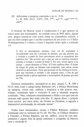 ANÁLISE DE TEXTOS • 185
(5) Adicionam a pequena conclusão e os vv. 9-20.
L, 099, 0112, 274m
g, 579, /1602, syrhm
g, copsa m
ss-b
0 m
ss,
ethm
ss.
O término de Marcos como o conhecemos é o que aparece na
maior parte dos testemunhos, na verdade cerca de 99% deles; alguns
mss. gregos trazem-no com certos sinais ou comentários críticos, o
que era feito sempre que o escriba suspeitava de um texto; e o Códice
Washingtoniano é o único a trazer o seguinte relato após o versículo
14:
E eles se desculparam dizendo: Esta era de impiedade e
incredulidade está sob o domínio de Satanás, que não permite que
a verdade e o poder de Deus prevaleçam sobre as imundícias dos
espíritos [ou “não permite que o que jaz sob os espíritos imundos
entenda a verdade e o poder de Deus”]. Por isso, revela agora a tua
justiça — assim disseram a Cristo. E Cristo replicou-lhes: O limite
de tempo do poder de Satanás está cumprido, mas outras coisas
terríveis se aproximam. Pelos que pecaram eu fui entregue à morte,
para que retornem à verdade e não pequem mais, a fim de que
possam herdar a glória espiritual e incorruptível da justiça que está
no Céu.
Diversos testemunhos, incluindo-se os mss. gregos L, 099 e
0112, bem como o antigo-latino Bobiense (itk), a Siríaca Heracleana
na margem, vários mss. saídicos e boaíricos e não poucos mss.
etíopes, continuam após o versículo 8 com a chamada pequena
conclusão: “Mas, relataram resumidamente a Pedro e aos que com ele
estavam tudo quanto lhes tinha sido dito. E, depois disso, o próprio
Jesus enviou por meio deles, do Oriente ao Ocidente, a sagrada e
imperecível proclamação da salvação eterna”.
Todos esses testemunhos, exceto o Códice Bobiense, também
continuam com os versículo de 9 a 20. Por fim, os Códices Sinaítico
e Vaticano, a Siríaca Sinaítica, um ms. saídico, cerca de cem mss.
armênios e alguns Pais da Igreja concluem o evangelho de Marcos
com o versículo 8.
 