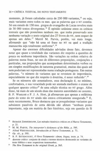 20 • CRÍTICA TEXTUAL DO NOVO TESTAMENTO
momento, já foram calculadas cerca de 250 000 variantes,1
5 ou seja,
mais variantes entre todos os mss. que as palavras que o NT contém.
Só um estudo de 150 mss. gregos do evangelho de Lucas revelou mais
de 30 000 textos divergentes.1
6 É opinião unânime entre os críticos
textuais que não possuímos nenhum ms. que tenha preservado sem
nenhuma variação o texto original dos 27 livros do NT, nem sequer de
apenas um deles.1
7 Merril M. Parvis, porém, vai mais longe,
afirmando que “não há uma só frase no n t na qual a tradição
manuscrita seja totalmente uniforme”.1
8
Apesar das enormes dificuldades advindas desse fato, devemos
notar que quase a totalidade das variantes diz respeito a questões de
pouca ou nenhuma importância. São variações na ordem relativa de
palavras numa frase, no uso de diferentes preposições, conjunções e
partículas, nas preposições que acompanham determinados verbos ou
em simples modificações de natureza gramatical, muitas das quais até
nem poderiam ser representadas numa tradução portuguesa. Em outras
palavras, “o número de variantes que se revestem de importância,
especialmente no que diz respeito à doutrina, é assaz reduzido” .1
9
Se os números são assustadores, essa declaração é, no mínimo,
confortadora, e sua veracidade pode ser atestada mediante o exame de
qualquer aparato crítico20 de uma edição técnica no NT grego. Além
disso, há mais de um século duas das maiores autoridades no assunto,
B. F. Westcott e F. J. A. Hort, já afirmavam que apenas a milésima
parte do texto do NT ainda não estava criticamente assegurada.2
1 E,
mais recentemente, Bruce destacou que as pouquíssimas variantes que
subsistem passíveis de certa dúvida não afetam “nenhum ponto
importante, seja em matéria de fato histórico, seja em questão de fé
1
5 Heinrich ZiMMERMANN, Los métodos histórico-críticos en el Nuevo Testamento,
p. 21.
1
6 M. M. PARVIS, The interpreter’s dictionary of the Bible, p. 595.
1
7 Alfred Wikenhauser, Introduction al Nuevo Testamento, p. 73.
1
8 Op. cit., p. 595.
1
9 B. P. Bittencourt, O N ovo Testamento: cânon, língua, texto, p. 74.
20 Aparato crítico: conjunto de sinais e termos técnicos destacando as variantes do
texto bíblico e seus respectivos testemunhos.
2
1 The New Testament in the original Greek, p. 565.
 