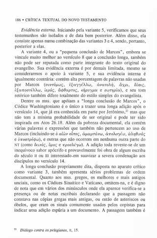 186 • CRÍTICA TEXTUAL DO NOVO TESTAMENTO
Evidência externa. Iniciando pela variante 5, verificamos que seus
testemunhos são isolados e de data bem posterior. Além disso, ela
consiste apenas numa combinação das variantes 3 e 4, sendo, portanto,
posterior a elas.
A variante 4, ou a “pequena conclusão de Marcos”, embora se
vincule muito melhor ao versículo 8 que a conclusão longa, também
não pode ser reputada como parte integrante do texto original do
evangelho. Sua evidência externa é por demais limitada, mesmo se
considerarmos o apoio à variante 5, e sua evidência interna é
igualmente contrária: contém alta porcentagem de palavras não usadas
por Marcos ((jvvtó/xwç, èÇayyéWo), àvarori, ãxPl> ôvoiç,
èÇoiTTooTéWoo, iepóç, acfrdcxpToç, Kr)pvy[ia e owrrjpíoi), e seu tom
retórico também difere totalmente do estilo simples do evangelista.
Dentre os mss. que apóiam a “longa conclusão de Marcos”, o
Códice Washingtoniano é o único a trazer uma longa adição após o
versículo 14, que já era conhecida em parte por Jerônimo,2
3 mas que
não tem a mínima probabilidade de ser original e pode ter sido
inspirada em Atos 26.18. Além da pobreza documental, ela contém
várias palavras e expressões que também não pertencem ao uso de
Marcos (incluindo-se ó aicov ovtoç, à /xa p ra vu , àiroXoyéw, àrjdi.vóç
e v-KooTpécjiíc), e outras que não ocorrem em nenhuma outra parte do
NT (como òecvòç, õpoç e irpoaXéyui). A adição toda reveste-se de um
inequívoco sabor apócrifo e provavelmente foi obra de algum escriba
do século II ou III interessado.em suavizar a severa condenação aos
discípulos no versículo 14.
A longa conclusão propriamente dita, disposta no aparato crítico
como variante 3, também apresenta sérios problemas de ordem
documental. Quanto aos mss. gregos, os melhores e mais antigos
unciais, como os Códices Sinaítico e Vaticano, omitem-na, e é digno
de nota que em vários dos minúsculos onde ela aparece verifica-se a
presença ou de notas escribais declarando que a passagem não
constava nas cópias gregas mais antigas, ou então de asteriscos ou
óbelos, que eram os sinais comumente usados pelos copistas para
indicar uma adição espúria a um documento. A passagem também é
23 Diálogo contra os pelagianos, II, 15.
 