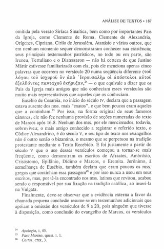 ANÁLISE DE TEXTOS • 187
omitida pela versão Siríaca Sinaítica, bem como por importantes Pais
da Igreja, como Clemente de Roma, Clemente de Alexandria,
Orígenes, Cipriano, Cirilo de Jerusalém, Atanásio e vários outros, que
em nenhum momento sequer demonstraram conhecer sua existência;
seus principais testemunhos patrísticos, no todo ou em parte, são
Ireneu, Tertuliano e o Diatessaron — não há certeza de que Justino
Mártir estivesse familiarizado com ela, pois ele menciona apenas cinco
palavras que ocorrem no versículo 20 numa seqüência diferente (xoO
Àóyou toü io^upoí) ôv árcò ’IepouaaÀf]/i oi àKÓotoÀoi aútoO
é£eÀ0óvteç Tiavxaxoü èiaípu£av,2
4— o que equivale a dizer que os
Pais da Igreja mais antigos que não conheciam esses versículos são
muito mais representativos que aqueles que os conheciam.
Eusébio de Cesaréia, no início do século IV, declara que a passagem
estava ausente dos mss. mais “exatos”, e que bem poucos eram aqueles
que a continham.2
5 Por isso, na forma original de seus famosos
cânones, ele não fez nenhuma provisão de seções numeradas do texto
de Marcos após 16.8. Nenhum dos mss. por ele mencionados, todavia,
sobreviveu; o mais antigo conhecido a registrar o referido texto, o
Códice Alexandrino, é do século v, e seu tipo de texto nos evangelhos
não é outro senão o bizantino, o mesmo que se perpetuou na tradição
protestante mediante o Texto Recebido. E foi justamente a partir do
século v que o uso desses versículos começou a tornar-se mais
freqüente, como demonstram os escritos de Afraates, Ambrósio,
Crisóstomo, Epifânio, Dídimo e Marcos, o Eremita. Jerônimo, à
semelhança de Eusébio, também declara que eram poucos os mss.
gregos que continham essa passagem2
6e por isso nunca a usou em seus
escritos, mas, por tê-la encontrado nos mss. latinos que revisou, acabou
sendo o responsável por sua fixação na tradição católica, ao inseri-la
na Vulgata.
Finalmente, deve-se observar que a evidência externa a favor da
chamada pequena conclusão resume-se em testemunhos adicionais que
apóiam a omissão dos versículos de 9 a 20, pois ninguém que tivesse
à disposição, como conclusão do evangelho de Marcos, os versículos
24 Apologia, I, 45.
25 Para Marino, quest. 1, 1.
26 Cartas, cxx, 3.
 