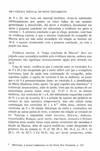 188 • CRÍTICA TEXTUAL DO NOVO TESTAMENTO
de 9 a 20, tão ricos em material histórico, tê-los-ia substituído
deliberadamente por quatro ou cinco linhas de um sumário
generalizado e descolorido, daí dever a evidência documental em
apoio à pequena conclusão ser adicionada à evidência em apoio à
variante 1. A primeira conclusão a que se chega, portanto, com base
na evidência externa, é que o término tradicional do evangelho de
Marcos deve ser tido como secundário em relação ao término em
16.8, o mesmo acontecendo com a pequena conclusão, ou com a
junção das duas.
Evidência interna. A “longa conclusão de Marcos” deve ser
julgada como secundária também pela evidência interna, embora esse
julgamento não signifique necessariamente opção pelo término em
16.8.
Logo de início, verifica-se que a conexão entre os versículos 8 e
de 9 a 20 é tão desajeitada que é muito difícil crer que o evangelista
tencionava fazer da seção uma continuação do evangelho, pelas
seguintes razões: o sujeito do versículo 8 são as mulheres, ao passo
que o do 9 é presumivelmente Jesus; no versículo 9, a identificação
de Maria Madalena como aquela “da qual expelira sete demônios” é
totalmente desnecessária, além de tardia, visto que ela acabara de ser
mencionada poucas linhas antes (cf. 15.47 e 16.1); as demais
mulheres, dos versículos de 1 a 8, são subitamente esquecidas a partir
do 9; e o uso de àvaaràç ôé e a posição de irpwrov são próprios no
começo de uma narrativa compreensiva, mas não cabem numa
continuação dos versículos de 1 a 8.27 Além disso, existem nos
versículos de 9 a 20 nítidas diferenças de estilo e vocabulário em
relação às outras partes do livro, e mesmo em relação ao restante do
NT. Palavras e expressões como airiorew, jSX áxra), /3e/3a.iów,
eraKokovdêw, deao/xca, /xerà raíira, Topevo/xai, avvepyéw e varepov
(algumas delas usadas várias vezes nesses versículos) são estranhas à
dicção de Marcos, além de irpwTy] aafífíáTov, como designação do
primeiro dia da semana (v. 9; cf. Mt 28.1; Mc 16.2; Lc 24.1; Jo
20.1, 19; At 20.7; 1 Co 16.2), rotç fier’avroíi yevo[x.évoi.ç, como
27 M etzger, A textual commentary on the Greek New Testament, p. 125.
 