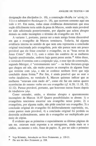 ANÁLISE DE TEXTOS • 189
designação dos discípulos (v. 10), a construção èdeáôr] vir'av-rr/ç (v.
11) e o substantivo davám/iov (v. 18), que ocorrem somente aqui em
todo o NT. Em suma, todas essas evidências demonstram que essa
seção dificilmente teria saído da pena de Marcos, sendo mais provável
ter sido adicionada posteriormente, por alguém que achou abrupto
demais ou então incompleto o término do evangelho em 16.8.
A variante 1, portanto, parece ser a mais antiga forma discernível
em que o evangelho de Marcos terminava. Todavia, há alguma
evidência interna no sentido de que nem esta representa a conclusão
original tencionada pelo evangelista, pois não parece nem um pouco
provável que ele fosse concluir o evangelho, ou as “boas novas de
Jesus Cristo” (Mc 1.1), com o relato tão sombrio de as mulheres
fugindo amedrontadas, embora haja quem pense assim.2
8 Além disso,
o versículo 8 termina com a conjunção yáp, e esse tipo de construção,
segundo Metzger, é “extremamente raro” — na farta literatura grega
que chegou até nós, são muito poucos os exemplos de alguma frase
que termine com yáp, e não se conhece nenhum livro que seja
concluído dessa forma.2
9 Por fim, é ainda possível que ao usar o
verbo è4>o(3oi>vTo, no versículo 8, Marcos quisesse indicar que as
mulheres “estavam com medo de”, como ele faz em outras quatro
ocorrências do mesmo verbo em seu evangelho (cf. 6.20; 11.18, 32;
12.12). Parece provável, portanto, que houvesse outras frases depois
de è4>o(3ovvTo yáp.
Como entender, então, o término abrupto e aparentemente
incompleto de Marcos 16.8? Quatro possibilidades se abrem: 1) o
evangelista tencionou encerrar seu evangelho nesse ponto; 2) o
evangelista, por alguma razão, não pôde concluir seu evangelho; 3) a
conclusão original do evangelho foi deliberadamente suprimida; ou,
como parece mais provável, 4) a conclusão original foi perdida ou
destruída acidentalmente, antes de o evangelho ser multiplicado por
meio de cópias.
É evidente que as primeiras e especialmente as últimas páginas de
um ms. estavam mais expostas a se estragarem, ainda mais se o
códice, ou mesmo o rolo, fosse de papiro. E, por ter sido o primeiro
28 Veja KÜMM EL, Introdução ao Novo Testamento, p . 120-21.
29 The text the New Testament, p . 228.
 