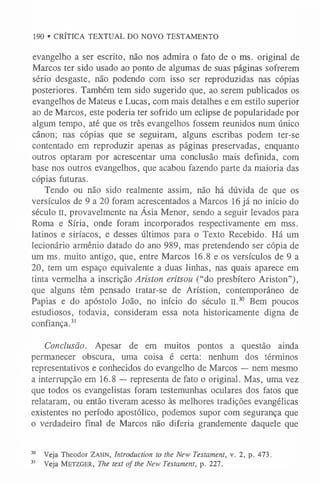 190 • CRÍTICA TEXTUAL DO NOVO TESTAMENTO
evangelho a ser escrito, não nos admira o fato de o ms. original de
Marcos ter sido usado ao ponto de algumas de suas páginas sofrerem
sério desgaste, não podendo com isso ser reproduzidas nas cópias
posteriores. Também tem sido sugerido que, ao serem publicados os
evangelhos de Mateus e Lucas, com mais detalhes e em estilo superior
ao de Marcos, este poderia ter sofrido um eclipse de popularidade por
algum tempo, até que os três evangelhos fossem reunidos num único
cânon; nas cópias que se seguiram, alguns escribas podem ter-se
contentado em reproduzir apenas as páginas preservadas, enquanto
outros optaram por acrescentar uma conclusão mais definida, com
base nos outros evangelhos, que acabou fazendo parte da maioria das
cópias futuras.
Tendo ou não sido realmente assim, não há dúvida de que os
versículos de 9 a 20 foram acrescentados a Marcos 16 já no início do
século II, provavelmente na Ásia Menor, sendo a seguir levados para
Roma e Síria, onde foram incorporados respectivamente em mss.
latinos e siríacos, e desses últimos para o Texto Recebido. Há um
lecionário armênio datado do ano 989, mas pretendendo ser cópia de
um ms. muito antigo, que, entre Marcos 16.8 e os versículos de 9 a
20, tem um espaço equivalente a duas linhas, nas quais aparece em
tinta vermelha a inscrição Ariston eritsou (“do presbítero Ariston”),
que alguns têm pensado tratar-se de Arístion, contemporâneo de
Papias e do apóstolo João, no início do século II.30 Bem poucos
estudiosos, todavia, consideram essa nota historicamente digna de
confiança.3
1
Conclusão. Apesar de em muitos pontos a questão ainda
permanecer obscura, uma coisa é certa: nenhum dos términos
representativos e conhecidos do evangelho de Marcos — nem mesmo
a interrupção em 16.8 — representa de fato o original. Mas, uma vez
que todos os evangelistas foram testemunhas oculares dos fatos que
relataram, ou então tiveram acesso às melhores tradições evangélicas
existentes no período apostólico, podemos supor com segurança que
o verdadeiro final de Marcos não diferia grandemente daquele que
30 Veja Theodor Za h n , Introduction to the New Testament, v. 2, p. 473.
3
1 Veja M etzger, The text of the New Testament, p. 227.
 
