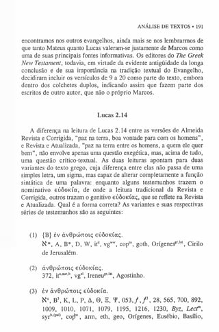 ANÁLISE DE TEXTOS • 191
encontramos nos outros evangelhos, ainda mais se nos lembrarmos de
que tanto Mateus quanto Lucas valeram-se justamente de Marcos como
uma de suas principais fontes informativas. Os editores do The Greek
New Testament, todavia, em virtude da evidente antigüidade da longa
conclusão e de sua importância na tradição textual do Evangelho,
decidiram incluir os versículos de 9 a 20 como parte do texto, embora
dentro dos colchetes duplos, indicando assim que fazem parte dos
escritos de outro autor, que não o próprio Marcos.
Lucas 2.14
A diferença na leitura de Lucas 2.14 entre as versões de Almeida
Revista e Corrigida, “paz na terra, boa vontade para com os homens”,
e Revista e Atualizada, ”paz na terra entre os homens, a quem ele quer
bem”, não envolve apenas uma questão exegética, mas, acima de tudo,
uma questão crítico-textual. As duas leituras apontam para duas
variantes do texto grego, cuja diferença entre elas não passa de uma
simples letra, um sigma, mas capaz de alterar completamente a função
sintática de uma palavra: enquanto alguns testemunhos trazem o
nominativo eúôoKÍa, de onde a leitura tradicional da Revista e
Corrigida, outros trazem o genitivo eúôoidaç, que se reflete na Revista
e Atualizada. Qual é a forma correta? As variantes e suas respectivas
séries de testemunhos são as seguintes:
(1) {B} èv àv0pcÓ7ioi.ç eúôoKÍaç.
K*, A, B*, D, W, itd, vgw
w
, copsa, goth, Orígenesgr,lat, Cirilo
de Jerusalém.
(2) àvOpcÓKoiç eúôoK Íaç.
372, ita,aur'b, vgcl, Ireneu8r,lat, Agostinho.
(3) év ávOpcÓTTOiç eúôoida.
Kc, B  K, L, P, A, 0 , S, Y, 053, f j  28, 565, 700, 892,
1009, 1010, 1071, 1079, 1195, 1216, 1230, Byz, Lecr,
syrM
pa'>
, copí0, arm, eth, geo, Orígenes, Eusébio, Basílio,
 