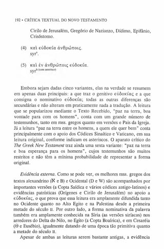 192 • CRÍTICA TEXTUAL DO NOVO TESTAMENTO
Cirilo de Jerusalém, Gregório de Nazianzo, Dídimo, Epifânio,
Crisóstomo.
(4) Kod eúôoida àvOpcÓTroiç.
syrs.
(5) K cà év ávOpwTCOiç eúôoKÍa.
Embora sejam dadas cinco variantes, elas na verdade se resumem
em apenas duas principais: a que traz o genitivo eúôoKÍaç e a que
consigna o nominativo eúôoKÍa; todas as outras diferenças são
secundárias e não alteram em praticamente nada a tradução. A leitura
que se popularizou mediante o Texto Recebido, “paz na terra, boa
vontade para com os homens”, conta com um grande número de
testemunhos, tanto em mss. gregos quanto em versões e Pais da Igreja.
Já a leitura “paz na terra entre os homens, a quem ele quer bem” conta
principalmente com o apoio dos Códices Sinaítico e Vaticano, em sua
leitura original, conforme indicam os asteriscos. O aparato crítico do
The Greek New Testament traz ainda uma sexta variante: “paz na terra
e boa esperança para os homens”, cujos testemunhos são muitos
restritos e não têm a mínima probabilidade de representar a forma
original.
Evidência externa. Como se pode ver, os melhores mss. gregos dos
textos alexandrino (K e B) e Ocidental (D e W) são acompanhados por
importantes versões (a Copta Saídica e vários códices antigo-latinos) e
evidências patrísticas (Orígenes e Cirilo de Jerusalém) no apoio a
eòôoKÚxç, o que prova que essa leitura era amplamente difundida tanto
no Ocidente quanto no Alto Egito e na Palestina desde a primeira
metade do século II. Por outro lado, a forma nominativa da palavra
também era amplamente conhecida na Síria (as versões siríacas) nos
arredores do Delta do Nilo, no Egito (a Copta Boaírica), e em Cesaréia
(ô e Eusébio), igualmente datando de uma época tão primitiva quanto
a metade do século n.
Apesar de ambas as leituras serem bastante antigas, a evidência
 