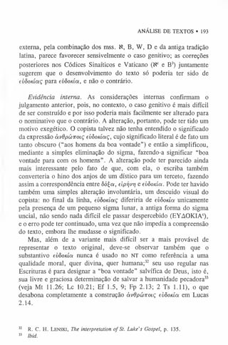 ANÁLISE DE TEXTOS • 193
externa, pela combinação dos mss. K, B, W, D e da antiga tradição
latina, parece favorecer sensivelmente o caso genitivo; as correções
posteriores nos Códices Sinaíticos e Vaticano (tf° eB3
) juntamente
sugerem que o desenvolvimento do texto sópoderia ter sido de
evôodaç para evôoda, e não o contrário.
Evidência interna. As considerações internas confirmam o
julgamento anterior, pois, no contexto, o caso genitivo é mais difícil
de ser construído e por isso poderia mais facilmente ser alterado para
o nominativo que o contrário. A alteração, portanto, pode ter tido um
motivo exegético. O copista talvez não tenha entendido o significado
da expressão àvdpúiroiç evôodaç, cujo significado literal é de fato um
tanto obscuro (“aos homens da boa vontade”) e então a simplificou,
mediante a simples eliminação do sigma, fazendo-a significar “boa
vontade para com os homens”. A alteração pode ter parecido ainda
mais interessante pelo fato de que, com ela, o escriba também
converteria o hino dos anjos de um dístico para um terceto, fazendo
assim a correspondência entre ôóÇa, eiprjvr] e evôoda. Pode ter havido
também uma simples alteração involuntária, um descuido visual do
copista: no final da linha, evôodaç diferiria de evôoda unicamente
pela presença de um pequeno sigma lunar, a antiga forma do sigma
uncial, não sendo nada difícil ele passar despercebido (EYAOKIAc),
e o erro pode ter continuado, uma vez que não impedia a compreensão
do texto, embora lhe mudasse o significado.
Mas, além de a variante mais difícil ser a mais provável de
representar o texto original, deve-se observar também que o
substantivo evôoda nunca é usado no NT como referência a uma
qualidade moral, quer divina, quer humana;3
2 seu uso regular nas
Escrituras é para designar a “boa vontade” salvífica de Deus, isto é,
sua livre e graciosa determinação de salvar a humanidade pecadora3
3
(veja Mt 11.26; Lc 10.21; Ef 1.5, 9; Fp 2.13; 2 Ts 1.11), o que
desabona completamente a construção àvOpúivoiç evôoda em Lucas
2.14.
3
2 R. C. H. Lenski, The interpretation of St. Luke's Gospel, p. 135.
33 Ibid.
 