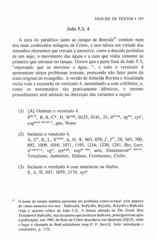 ANÁLISE DE TEXTOS • 195
João 5.3, 4
A cura do paralítico junto ao tanque de Betesda37 consiste num
dos mais conhecidos milagres de Cristo, e isso talvez em virtude dos
estranhos elementos que cercam a narrativa, como a descida periódica
de um anjo, o movimento das águas e a cura que vinha somente ao
primeiro que entrasse no tanque. Ocorre que a parte final de João 5.3,
“esperando que se movesse a água...”, e todo o versículo 4
apresentam sérios problemas textuais, parecendo não fazer parte do
texto original do evangelho. A versão de Almeida Revista e Atualizada
inclui toda a expansão no versículo 4, assinalando-a com colchetes; e,
como os testemunhos são praticamente idênticos, o mesmo
procedimento será adotado na descrição das variantes a seguir:
(1) {A} Omitem o versículo 4.
P66’75, X, B, C*, D, Wsupp, 0125, 0141, 33, itd’f-lq, vgw
w
, syrc,
CO pSa,bo mss.ach 2^ g e 0 > ]SJo n o
(2) Incluem o versículo 4.
A, C3, K, L, Xcom
m
, A, 0, ¥ , 063, 0 7 8 ,/, f , 28, 565, 700,
892, 1009, 1010, 1071, 1195, 1216, 1230, 1241, Byz, Lect,
ita,aur,b-c,c; ygd^ Syrp.pa'; copb° m
ss, arm, Diatessarona,e arm
-,'n)
Tertuliano, Ambrósio, Dídimo, Crisóstomo, Cirilo.
(3) Incluem o versículo 4 com asteriscos ou óbelos.
S, A, n, 047, 1079, 2174, syrh.
37 O nome do tanque também apresenta um problema crítico-textual, pois aparece
de várias maneiras nos mss.: Br/daaiôá, Br/Ôfadá, Br/fadá, BeXfeÔá e Btjfícaôá
(veja o aparato crítico de João 5.2). A leitura adotada no The Greek New
Testament é B-qOÇctOá, mas há autores que preferem Br/deaôá, principalmente após
a publicação, em 1960, do Rolo de Cobre descoberto em Qumram (3Q15), onde
o lugar é chamado de Beth'eshdãthaim (veja F. F. Bruce, João: introdução e
comentário, p. 113).
 