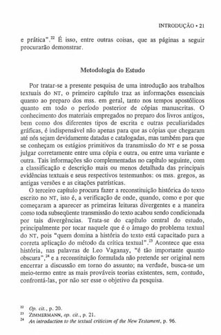 INTRODUÇÃO • 21
e prática”.22 É isso, entre outras coisas, que as páginas a seguir
procurarão demonstrar.
Metodologia do Estudo
Por tratar-se a presente pesquisa de uma introdução aos trabalhos
textuais do n t , o primeiro capítulo traz as informações essenciais
quanto ao preparo dos mss. em geral, tanto nos tempos apostólicos
quanto em todo o período posterior de cópias manuscritas. O
conhecimento dos materiais empregados no preparo dos livros antigos,
bem como dos diferentes tipos de escrita e outras peculiaridades
gráficas, é indispensável não apenas para que as cópias que chegaram
até nós sejam devidamente datadas e catalogadas, mas também para que
se conheçam os estágios primitivos da transmissão do NT e se possa
julgar corretamente entre uma cópia e outra, ou entre uma variante e
outra. Tais informações são complementadas no capítulo seguinte, com
a classificação e descrição mais ou menos detalhada das principais
evidências textuais e seus respectivos testemunhos: os mss. gregos, as
antigas versões e as citações patrísticas.
O terceiro capítulo procura fazer a reconstituição histórica do texto
escrito no NT, isto é, a verificação de onde, quando, como e por que
começaram a aparecer as primeiras leituras divergentes e a maneira
como toda subseqüente transmissão do texto acabou sendo condicionada
por tais divergências. Trata-se do capítulo central do estudo,
principalmente por tocar naquele que é o âmago do problema textual
do NT, pois “quem domina a história do texto está capacitado para a
correta aplicação do método da crítica textual”.23 Acontece que essa
história, nas palavras de Leo Vaganay, “é tão importante quanto
obscura”,24e a reconstituição formulada não pretende ser original nem
encerrar a discussão em torno do assunto; na verdade, busca-se um
meio-termo entre as mais prováveis teorias existentes, sem, contudo,
confrontá-las, por não ser esse o objetivo da pesquisa.
22 Op. cit., p. 20.
23 ZlMMERMANN, op. cit., p. 21.
24 An introduction to the textual criticism o f the New Testament, p. 96.
 