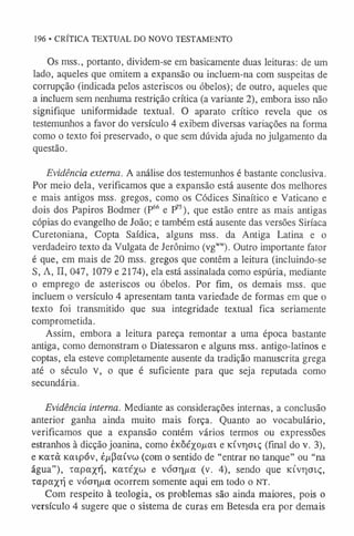 196 • CRÍTICA TEXTUAL DO NOVO TESTAMENTO
Os mss., portanto, dividem-se em basicamente duas leituras: de um
lado, aqueles que omitem a expansão ou incluem-na com suspeitas de
corrupção (indicada pelos asteriscos ou óbelos); de outro, aqueles que
a incluem sem nenhuma restrição crítica (a variante 2), embora isso não
signifique uniformidade textual. O aparato crítico revela que os
testemunhos a favor do versículo 4 exibem diversas variações na forma
como o texto foi preservado, o que sem dúvida ajuda no julgamento da
questão.
Evidência externa. A análise dos testemunhos é bastante conclusiva.
Por meio dela, verificamos que a expansão está ausente dos melhores
e mais antigos mss. gregos, como os Códices Sinaítico e Vaticano e
dois dos Papiros Bodmer (P6
6 e P'5), que estão entre as mais antigas
cópias do evangelho de João; e também está ausente das versões Siríaca
Curetoniana, Copta Saídica, alguns mss. da Antiga Latina e o
verdadeiro texto da Vulgata de Jerônimo (vgw
w
). Outro importante fator
é que, em mais de 20 mss. gregos que contêm a leitura (incluindo-se
S, A, II, 047, 1079 e 2174), ela está assinalada como espúria, mediante
o emprego de asteriscos ou óbelos. Por fim, os demais mss. que
incluem o versículo 4 apresentam tanta variedade de formas em que o
texto foi transmitido que sua integridade textual fica seriamente
comprometida.
Assim, embora a leitura pareça remontar a uma época bastante
antiga, como demonstram o Diatessaron e alguns mss. antigo-latinos e
coptas, ela esteve completamente ausente da tradição manuscrita grega
até o século v, o que é suficiente para que seja reputada como
secundária.
Evidência interna. Mediante as considerações internas, a conclusão
anterior ganha ainda muito mais força. Quanto ao vocabulário,
verificamos que a expansão contém vários termos ou expressões
estranhos à dicção joanina, como éKÔéxojuai e Kivr)oiç (final do v. 3),
e Koaà Kcapóv, é/xPaívw (com o sentido de “entrar no tanque” ou “na
água”), tapaxq, Katéx« e v o a ria (v. 4), sendo que KÍvr)ai<;,
rapa/rj e vóor|/xa ocorrem somente aqui em todo o NT.
Com respeito à teologia, os problemas são ainda maiores, pois o
versículo 4 sugere que o sistema de curas em Betesda era por demais
 