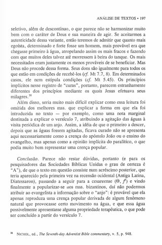 ANÁLISE DE TEXTOS • 197
seletivo, além de descontínuo, o que parece não se harmonizar muito
bem com o caráter de Deus e sua maneira de agir. Se aceitarmos a
autenticidade dessa variante, então teremos de admitir que quanto mais
egoísta, determinado e forte fosse um homem, mais provável era que
chegasse primeiro à água, atropelando assim os mais fracos e fazendo
com que muitos deles talvez até morressem à beira do tanque. Os mais
necessitados eram justamente os menos prováveis de se beneficiar. Mas
Deus não procede dessa forma. Seus dons são igualmente para todos os
que estão em condições de recebê-los (cf. Mt 7.7, 8). Em determinados
casos, ele nem estipula condições (cf. Mt 5.45). Os princípios
implícitos nesse registro de “curas”, portanto, parecem estranhamente
diferentes dos princípios mediante os quais Jesus efetuava seus
milagres.3
8
Além disso, seria muito mais difícil explicar como essa leitura foi
omitida dos melhores mss. que explicar a forma em que ela foi
introduzida no texto — por exemplo, como uma nota marginal
destinada a explicar o versículo 7, atribuindo a agitação das águas à
visita periódica de um anjo. Assim, a idéia de que o primeiro a descer,
depois que as águas fossem agitadas, ficava curado não se apresenta
aqui necessariamente como a crença do apóstolo João ou o ensino do
evangelho, mas apenas como a opinião implícita do paralítico, o que
podia muito bem representar uma crença popular.
Conclusão. Parece não restar dúvidas, portanto (e para os
pesquisadores das Sociedades Bíblicas Unidas o grau de certeza é
“A”), de que o texto em questão consiste num acréscimo posterior, que
teria aparecido pela primeira vez na recensão ocidental (Antiga Latina,
Diatessaron), passando a seguir para a cesareense (0, f ) e vindo
finalmente a popularizar-se nos mss. bizantinos, daí não podermos
atribuir ao evangelista a informação sobre o “anjo”: é provável que ela
apenas reproduza uma crença popular derivada de algum fenômeno
natural que provocasse certo movimento na água, e que essa água
possivelmente apresentasse alguma propriedade terapêutica, o que pode
ser concluído a partir do versículo 7.
3
8 Nichol, ed., The Seventh-day Adventist Bible commentary, v. 5, p. 948.
 