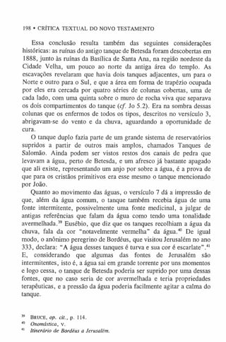 Essa conclusão resulta também das seguintes considerações
históricas: as ruínas do antigo tanque de Betesda foram descobertas em
1888, junto às ruínas da Basílica de Santa Ana, na região nordeste da
Cidade Velha, um pouco ao norte da antiga área do templo. As
escavações revelaram que havia dois tanques adjacentes, um para o
Norte e outro para o Sul, e que a área em forma de trapézio ocupada
por eles era cercada por quatro séries de colunas cobertas, uma de
cada lado, com uma quinta sobre o muro de rocha viva que separava
os dois compartimentos do tanque (cf. Jo 5.2). Era na sombra dessas
colunas que os enfermos de todos os tipos, descritos no versículo 3,
abrigavam-se do vento e da chuva, aguardando a oportunidade de
cura.
O tanque duplo fazia parte de um grande sistema de reservatórios
supridos a partir de outros mais amplos, chamados Tanques de
Salomão. Ainda podem ser vistos restos dos canais de pedra que
levavam a água, perto de Betesda, e um afresco já bastante apagado
que ali existe, representando um anjo por sobre a água, é a prova de
que para os cristãos primitivos era esse mesmo o tanque mencionado
por João.
Quanto ao movimento das águas, o versículo 7 dá a impressão de
que, além da água comum, o tanque também recebia água de uma
fonte intermitente, possivelmente uma fonte medicinal, a julgar de
antigas referências que falam da água como tendo uma tonalidade
avermelhada.3
9 Eusébio, que diz que os tanques recolhiam a água da
chuva, fala da cor “notavelmente vermelha” da água.4
0 De igual
modo, o anônimo peregrino de Bordéus, que visitou Jerusalém no ano
333, declara: “A água desses tanques é turva e sua cor é escarlate”.4
1
E, considerando que algumas das fontes de Jerusalém são
intermitentes, isto é, a água sai em grande torrente por uns momentos
e logo cessa, o tanque de Betesda poderia ser suprido por uma dessas
fontes, que no caso seria de cor avermelhada e teria propriedades
terapêuticas, e a pressão da água poderia facilmente agitar a calma do
tanque.
39 Bruce, op. cit., p. 114.
40 Onomástica, v.
4
1 Itinerário de Bordéus a Jerusalém.
198 • CRÍTICA TEXTUAL DO NOVO TESTAMENTO
 