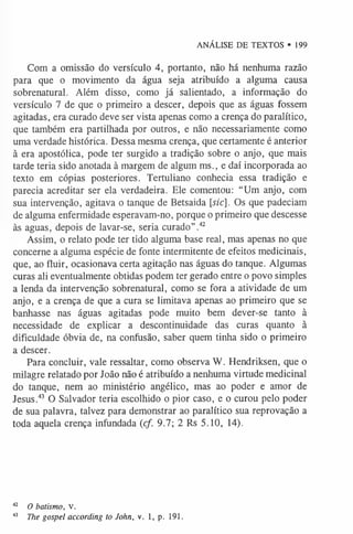 ANÁLISE DE TEXTOS • 199
Com a omissão do versículo 4, portanto, não há nenhuma razão
para que o movimento da água seja atribuído a alguma causa
sobrenatural. Além disso, como já salientado, a informação do
versículo 7 de que o primeiro a descer, depois que as águas fossem
agitadas, era curado deve ser vista apenas como a crença do paralítico,
que também era partilhada por outros, e não necessariamente como
uma verdade histórica. Dessa mesma crença, que certamente é anterior
à era apostólica, pode ter surgido a tradição sobre o anjo, que mais
tarde teria sido anotada à margem de algum ms., e daí incorporada ao
texto em cópias posteriores. Tertuliano conhecia essa tradição e
parecia acreditar ser ela verdadeira. Ele comentou: “Um anjo, com
sua intervenção, agitava o tanque de Betsaida [ízc]. Os que padeciam
de alguma enfermidade esperavam-no, porque o primeiro que descesse
às aguas, depois de lavar-se, seria curado”.4
2
Assim, o relato pode ter tido alguma base real, mas apenas no que
concerne a alguma espécie de fonte intermitente de efeitos medicinais,
que, ao fluir, ocasionava certa agitação nas águas do tanque. Algumas
curas ali eventualmente obtidas podem ter gerado entre o povo simples
a lenda da intervenção sobrenatural, como se fora a atividade de um
anjo, e a crença de que a cura se limitava apenas ao primeiro que se
banhasse nas águas agitadas pode muito bem dever-se tanto à
necessidade de explicar a descontinuidade das curas quanto à
dificuldade óbvia de, na confusão, saber quem tinha sido o primeiro
a descer.
Para concluir, vale ressaltar, como observa W. Hendriksen, que o
milagre relatado por João não é atribuído a nenhuma virtude medicinal
do tanque, nem ao ministério angélico, mas ao poder e amor de
Jesus.4
3 O Salvador teria escolhido o pior caso, e o curou pelo poder
de sua palavra, talvez para demonstrar ao paralítico sua reprovação a
toda aquela crença infundada (cf. 9.7; 2 Rs 5.10, 14).
4
2 O batismo, v.
43 The gospel according to John, v. 1, p. 191.
 