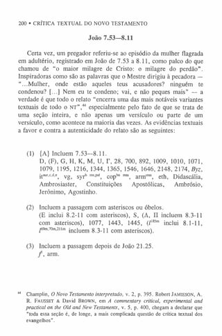 200 ®CRÍTICA TEXTUAL DO NOVO TESTAMENTO
João 7.53—8.11
Certa vez, um pregador referiu-se ao episódio da mulher flagrada
em adultério, registrado em João de 7.53 a 8.11, como palco do que
chamou de “o maior milagre de Cristo: o milagre do perdão”.
Inspiradoras como são as palavras que o Mestre dirigiu à pecadora —
“...Mulher, onde estão aqueles teus acusadores? ninguém te
condenou? [...] Nem eu te condeno; vai, e não peques mais” — a
verdade é que todo o relato “encerra uma das mais notáveis variantes
textuais de todo o n t ” ,44 especialmente pelo fato de que se trata de
uma seção inteira, e não apenas um versículo ou parte de um
versículo, como acontece na maioria das vezes. As evidências textuais
a favor e contra a autenticidade do relato são as seguintes:
(1) {A} Incluem 7.53-8.11.
D, (F), G, H, K, M, U, T, 28, 700, 892, 1009, 1010, 1071,
1079, 1195, 1216, 1344, 1365, 1546, 1646, 2148,2174, Byz,
itaur'c'd-e, vg, syrh m
s,pal, copb
o m
ss, arm,nss, eth, Didascália,
Ambrosiaster, Constituições Apostólicas, Ambrósio,
Jerônimo, Agostinho.
(2) Incluem a passagem com asteriscos ou óbelos.
(E inclui 8.2-11 com asteriscos), S, (A, II incluem 8.3-11
com asteriscos), 1077, 1443, 1445, (Z1
8
5
m inclui 8.1-11,
^69m
,70m
,2iim inciuem 8.3-11 com asteriscos).
(3) Incluem a passagem depois de João 21.25.
/ , arm.
44 Champlin, O Novo Testamento interpretado, v. 2, p. 395. Robert Jamieson, A.
R. Fausset & David Brown, em A commentary critical, experimental and
practical on the Old and New Testaments, v. 5, p. 400, chegam a declarar que
“toda essa seção é, de longe, a mais complicada questão de crítica textual dos
evangelhos”.
 