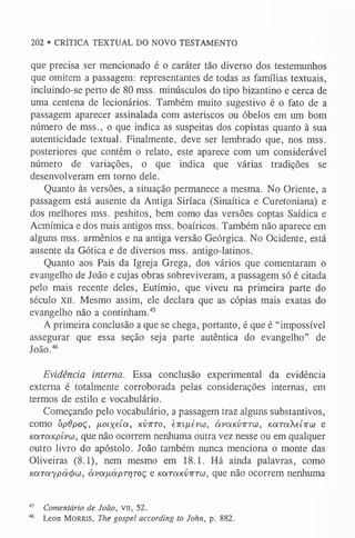 202 • CRÍTICA TEXTUAL DO NOVO TESTAMENTO
que precisa ser mencionado é o caráter tão diverso dos testemunhos
que omitem a passagem: representantes de todas as famílias textuais,
incluindo-se perto de 80 mss. minúsculos do tipo bizantino e cerca de
uma centena de lecionários. Também muito sugestivo é o fato de a
passagem aparecer assinalada com asteriscos ou óbelos em um bom
número de mss., o que indica as suspeitas dos copistas quanto à sua
autenticidade textual. Finalmente, deve ser lembrado que, nos mss.
posteriores que contêm o relato, este aparece com um considerável
número de variações, o que indica que várias tradições se
desenvolveram em torno dele.
Quanto às versões, a situação permanece a mesma. No Oriente, a
passagem está ausente da Antiga Siríaca (Sinaítica e Curetoniana) e
dos melhores mss. peshitos, bem como das versões coptas Saídica e
Acmímica e dos mais antigos mss. boaíricos. Também não aparece em
alguns mss. armênios e na antiga versão Geórgica. No Ocidente, está
ausente da Gótica e de diversos mss. antigo-latinos.
Quanto aos Pais da Igreja Grega, dos vários que comentaram o
evangelho de João e cujas obras sobreviveram, a passagem só é citada
pelo mais recente deles, Eutímio, que viveu na primeira parte do
século xii. Mesmo assim, ele declara que as cópias mais exatas do
evangelho não a continham.4
5
A primeira conclusão a que se chega, portanto, é que é “impossível
assegurar que essa seção seja parte autêntica do evangelho” de
João.4
6
Evidência interna. Essa conclusão experimental da evidência
externa é totalmente corroborada pelas considerações internas, em
termos de estilo e vocabulário.
Começando pelo vocabulário, a passagem traz alguns substantivos,
como õpdpoç, ixoixúot, kíittto, cirifiévu}, òívolkvtvtw, KOíraXeí-Kw e
KOLTOíKpívw, que não ocorrem nenhuma outra vez nesse ou em qualquer
outro livro do apóstolo. João também nunca menciona o monte das
Oliveiras (8.1), nem mesmo em 18.1. Há ainda palavras, como
KOiTaypácfxj), àvaixapTr/roç e Karatcvirrcú, que não ocorrem nenhuma
45 Comentário de João, VII, 52.
4
6 L e o n M o r r i s , The gospel according to John, p. 882.
 